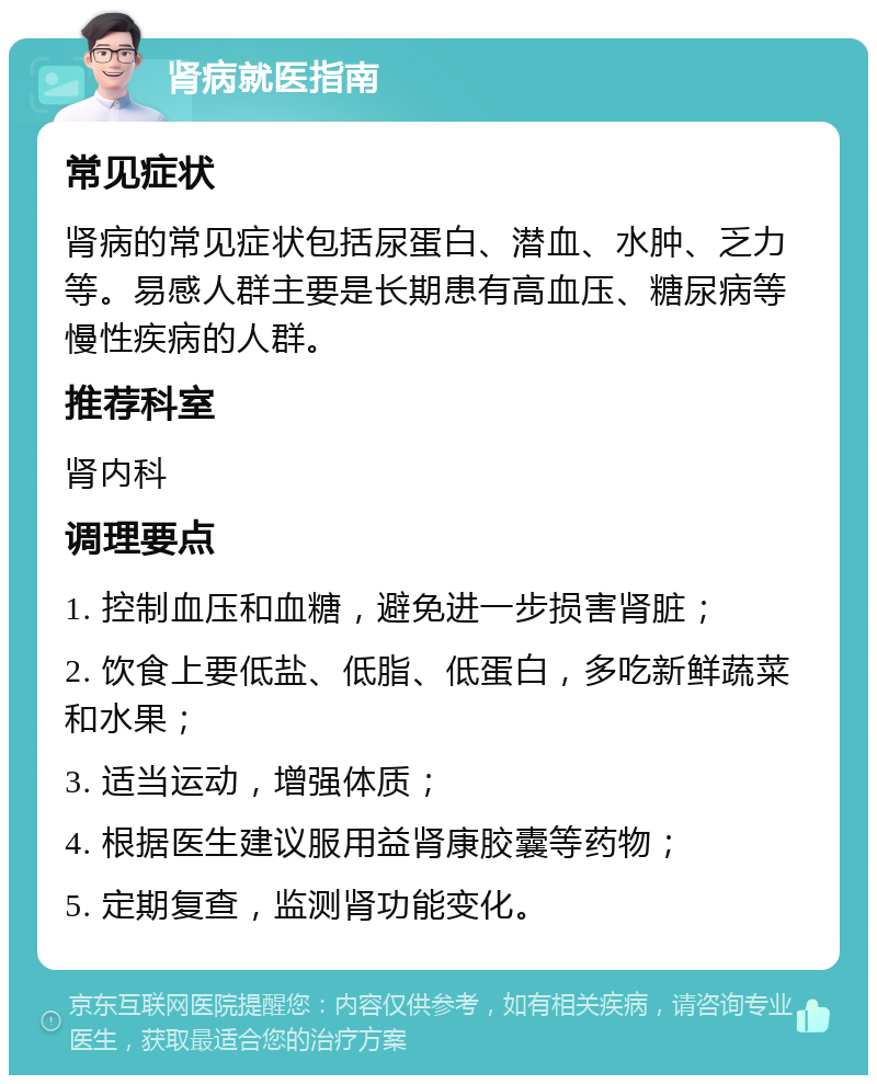 肾病就医指南 常见症状 肾病的常见症状包括尿蛋白、潜血、水肿、乏力等。易感人群主要是长期患有高血压、糖尿病等慢性疾病的人群。 推荐科室 肾内科 调理要点 1. 控制血压和血糖，避免进一步损害肾脏； 2. 饮食上要低盐、低脂、低蛋白，多吃新鲜蔬菜和水果； 3. 适当运动，增强体质； 4. 根据医生建议服用益肾康胶囊等药物； 5. 定期复查，监测肾功能变化。