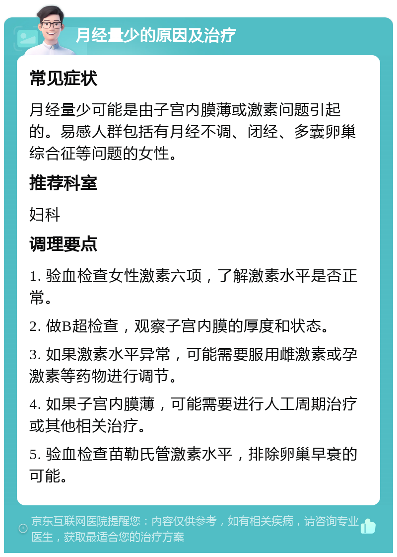 月经量少的原因及治疗 常见症状 月经量少可能是由子宫内膜薄或激素问题引起的。易感人群包括有月经不调、闭经、多囊卵巢综合征等问题的女性。 推荐科室 妇科 调理要点 1. 验血检查女性激素六项，了解激素水平是否正常。 2. 做B超检查，观察子宫内膜的厚度和状态。 3. 如果激素水平异常，可能需要服用雌激素或孕激素等药物进行调节。 4. 如果子宫内膜薄，可能需要进行人工周期治疗或其他相关治疗。 5. 验血检查苗勒氏管激素水平，排除卵巢早衰的可能。