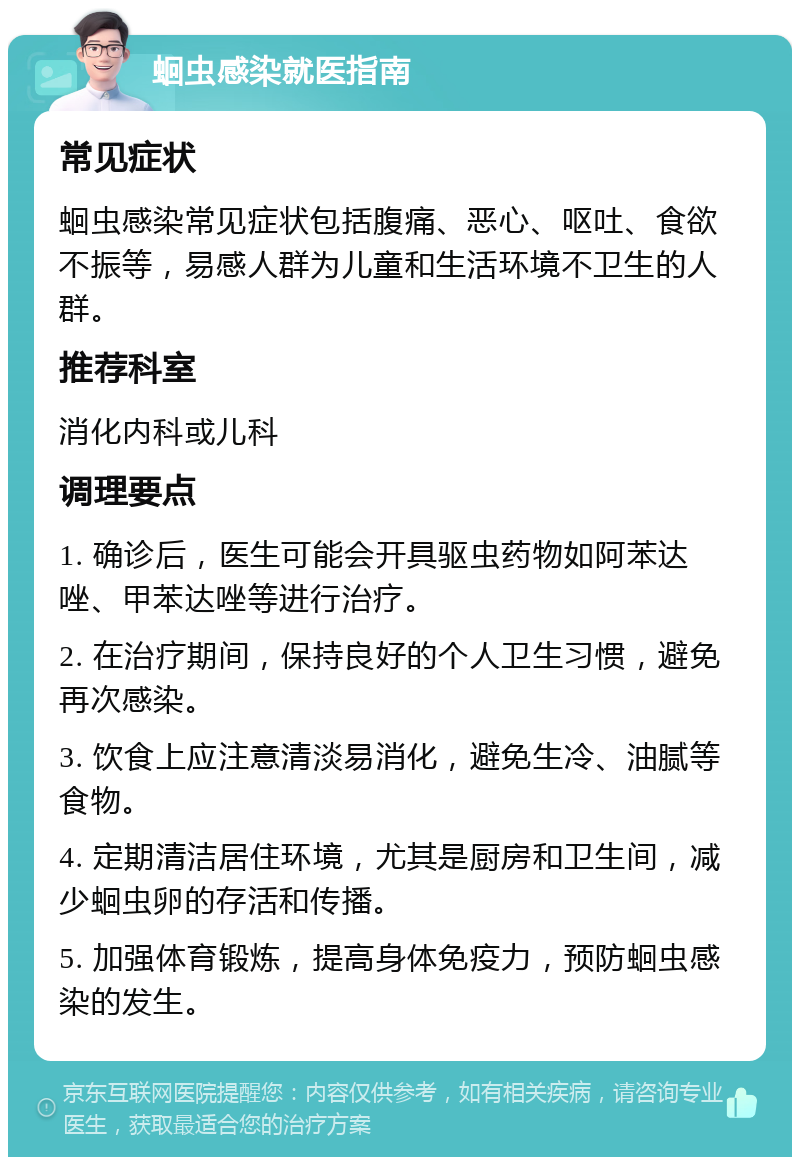 蛔虫感染就医指南 常见症状 蛔虫感染常见症状包括腹痛、恶心、呕吐、食欲不振等，易感人群为儿童和生活环境不卫生的人群。 推荐科室 消化内科或儿科 调理要点 1. 确诊后，医生可能会开具驱虫药物如阿苯达唑、甲苯达唑等进行治疗。 2. 在治疗期间，保持良好的个人卫生习惯，避免再次感染。 3. 饮食上应注意清淡易消化，避免生冷、油腻等食物。 4. 定期清洁居住环境，尤其是厨房和卫生间，减少蛔虫卵的存活和传播。 5. 加强体育锻炼，提高身体免疫力，预防蛔虫感染的发生。