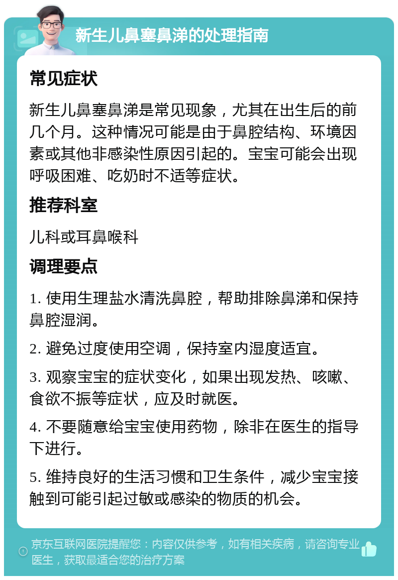 新生儿鼻塞鼻涕的处理指南 常见症状 新生儿鼻塞鼻涕是常见现象，尤其在出生后的前几个月。这种情况可能是由于鼻腔结构、环境因素或其他非感染性原因引起的。宝宝可能会出现呼吸困难、吃奶时不适等症状。 推荐科室 儿科或耳鼻喉科 调理要点 1. 使用生理盐水清洗鼻腔，帮助排除鼻涕和保持鼻腔湿润。 2. 避免过度使用空调，保持室内湿度适宜。 3. 观察宝宝的症状变化，如果出现发热、咳嗽、食欲不振等症状，应及时就医。 4. 不要随意给宝宝使用药物，除非在医生的指导下进行。 5. 维持良好的生活习惯和卫生条件，减少宝宝接触到可能引起过敏或感染的物质的机会。