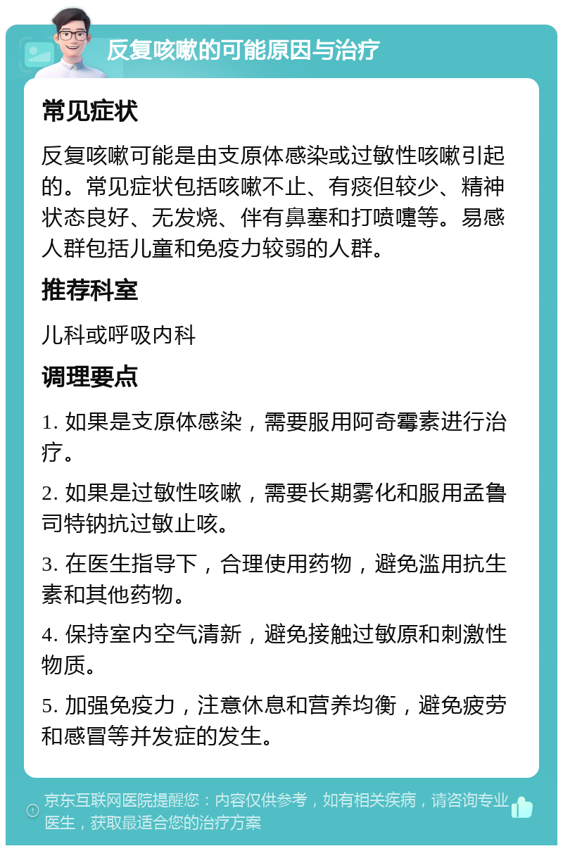 反复咳嗽的可能原因与治疗 常见症状 反复咳嗽可能是由支原体感染或过敏性咳嗽引起的。常见症状包括咳嗽不止、有痰但较少、精神状态良好、无发烧、伴有鼻塞和打喷嚏等。易感人群包括儿童和免疫力较弱的人群。 推荐科室 儿科或呼吸内科 调理要点 1. 如果是支原体感染，需要服用阿奇霉素进行治疗。 2. 如果是过敏性咳嗽，需要长期雾化和服用孟鲁司特钠抗过敏止咳。 3. 在医生指导下，合理使用药物，避免滥用抗生素和其他药物。 4. 保持室内空气清新，避免接触过敏原和刺激性物质。 5. 加强免疫力，注意休息和营养均衡，避免疲劳和感冒等并发症的发生。