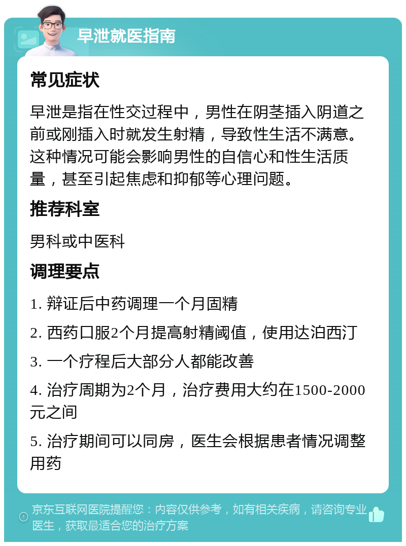 早泄就医指南 常见症状 早泄是指在性交过程中，男性在阴茎插入阴道之前或刚插入时就发生射精，导致性生活不满意。这种情况可能会影响男性的自信心和性生活质量，甚至引起焦虑和抑郁等心理问题。 推荐科室 男科或中医科 调理要点 1. 辩证后中药调理一个月固精 2. 西药口服2个月提高射精阈值，使用达泊西汀 3. 一个疗程后大部分人都能改善 4. 治疗周期为2个月，治疗费用大约在1500-2000元之间 5. 治疗期间可以同房，医生会根据患者情况调整用药