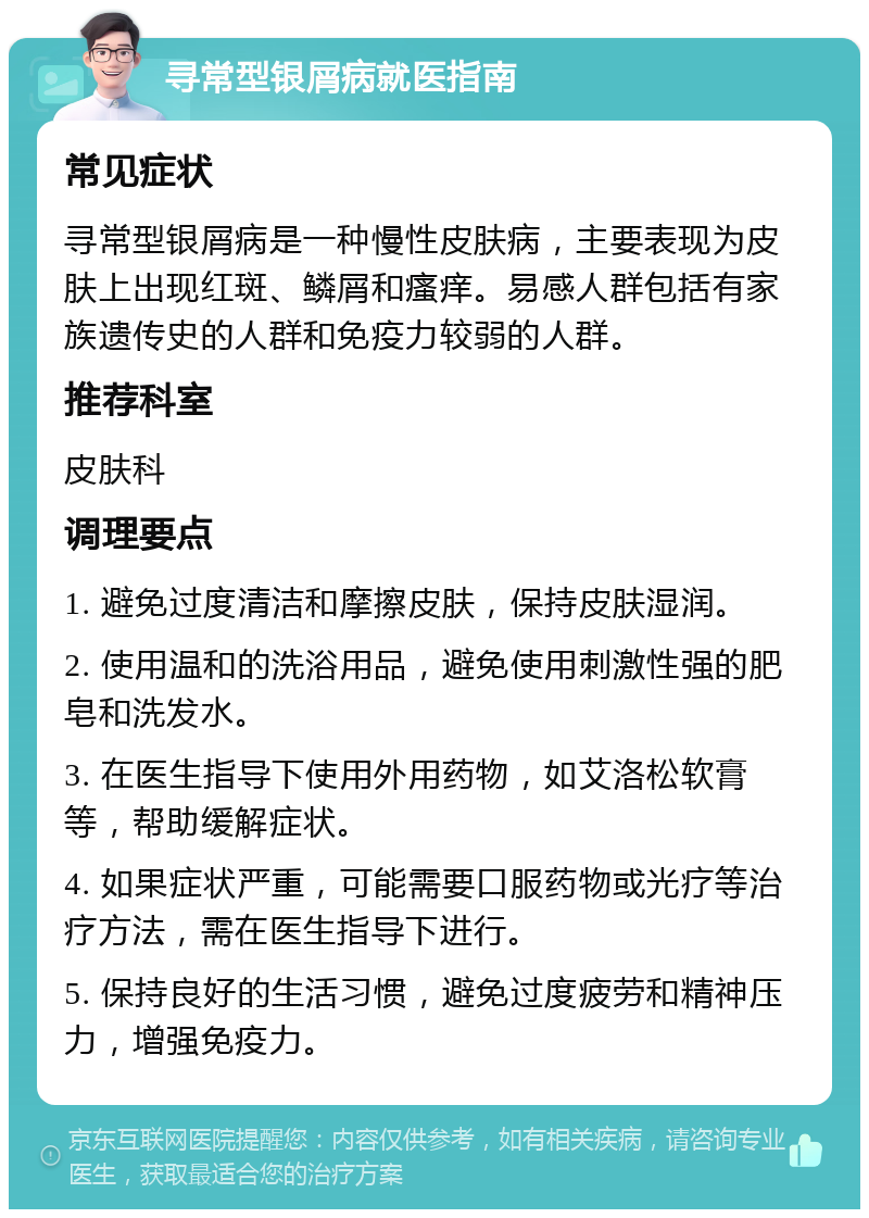 寻常型银屑病就医指南 常见症状 寻常型银屑病是一种慢性皮肤病，主要表现为皮肤上出现红斑、鳞屑和瘙痒。易感人群包括有家族遗传史的人群和免疫力较弱的人群。 推荐科室 皮肤科 调理要点 1. 避免过度清洁和摩擦皮肤，保持皮肤湿润。 2. 使用温和的洗浴用品，避免使用刺激性强的肥皂和洗发水。 3. 在医生指导下使用外用药物，如艾洛松软膏等，帮助缓解症状。 4. 如果症状严重，可能需要口服药物或光疗等治疗方法，需在医生指导下进行。 5. 保持良好的生活习惯，避免过度疲劳和精神压力，增强免疫力。