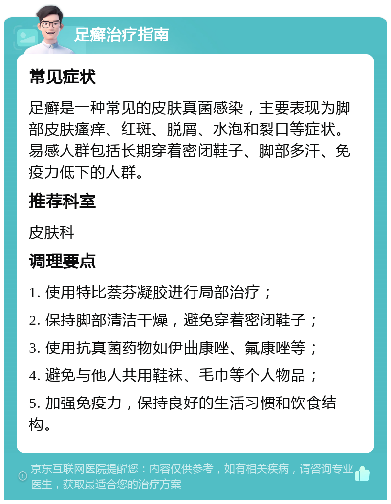 足癣治疗指南 常见症状 足癣是一种常见的皮肤真菌感染，主要表现为脚部皮肤瘙痒、红斑、脱屑、水泡和裂口等症状。易感人群包括长期穿着密闭鞋子、脚部多汗、免疫力低下的人群。 推荐科室 皮肤科 调理要点 1. 使用特比萘芬凝胶进行局部治疗； 2. 保持脚部清洁干燥，避免穿着密闭鞋子； 3. 使用抗真菌药物如伊曲康唑、氟康唑等； 4. 避免与他人共用鞋袜、毛巾等个人物品； 5. 加强免疫力，保持良好的生活习惯和饮食结构。