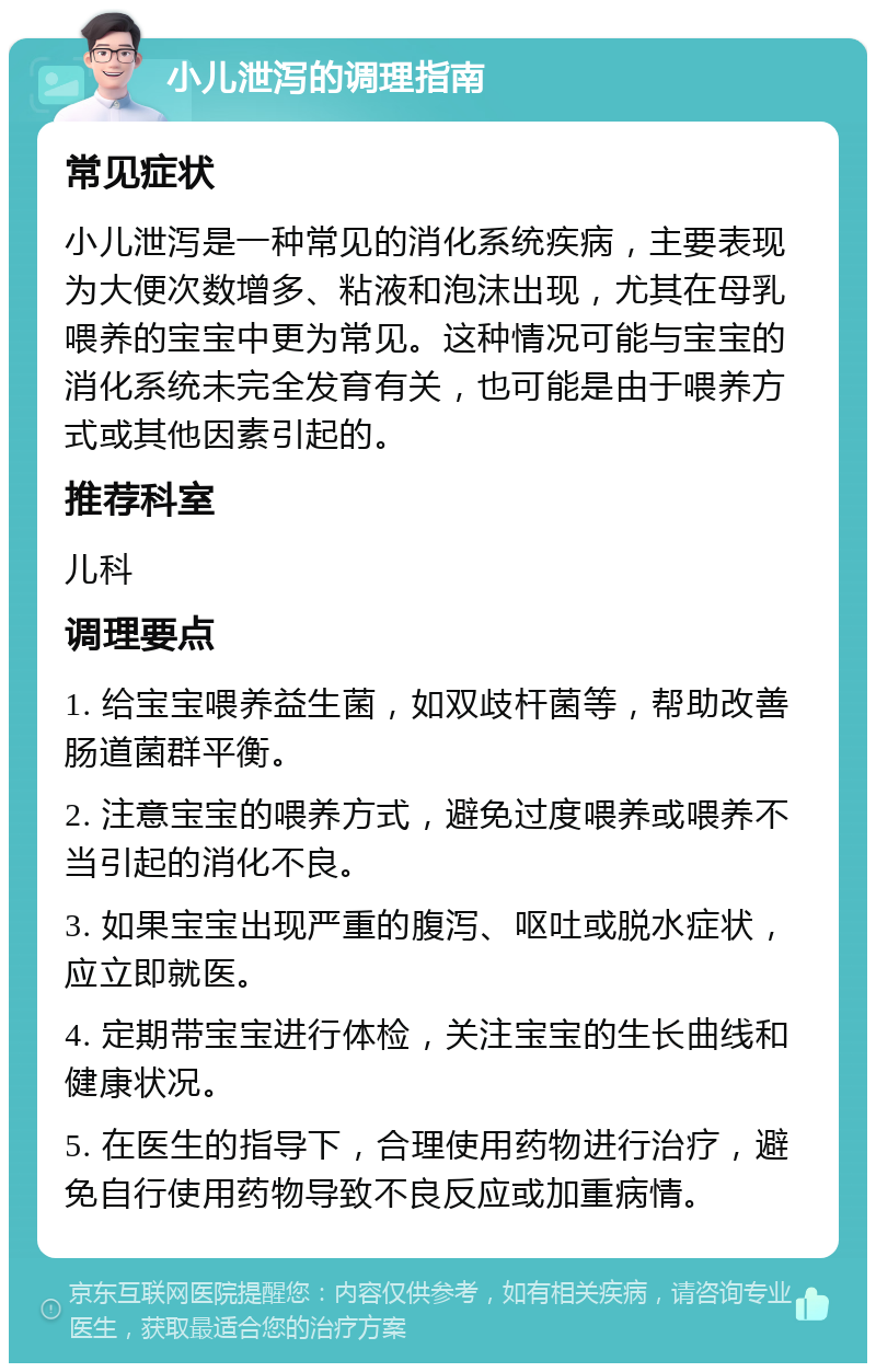 小儿泄泻的调理指南 常见症状 小儿泄泻是一种常见的消化系统疾病，主要表现为大便次数增多、粘液和泡沫出现，尤其在母乳喂养的宝宝中更为常见。这种情况可能与宝宝的消化系统未完全发育有关，也可能是由于喂养方式或其他因素引起的。 推荐科室 儿科 调理要点 1. 给宝宝喂养益生菌，如双歧杆菌等，帮助改善肠道菌群平衡。 2. 注意宝宝的喂养方式，避免过度喂养或喂养不当引起的消化不良。 3. 如果宝宝出现严重的腹泻、呕吐或脱水症状，应立即就医。 4. 定期带宝宝进行体检，关注宝宝的生长曲线和健康状况。 5. 在医生的指导下，合理使用药物进行治疗，避免自行使用药物导致不良反应或加重病情。