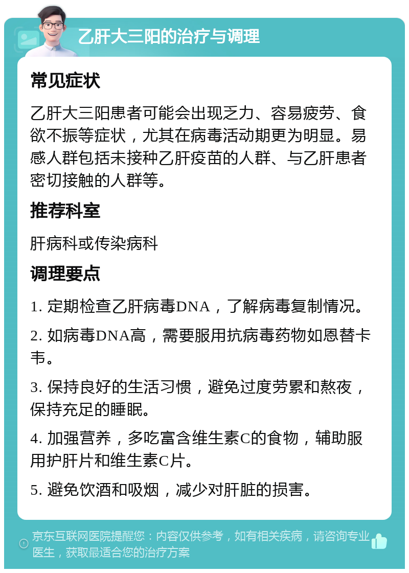 乙肝大三阳的治疗与调理 常见症状 乙肝大三阳患者可能会出现乏力、容易疲劳、食欲不振等症状，尤其在病毒活动期更为明显。易感人群包括未接种乙肝疫苗的人群、与乙肝患者密切接触的人群等。 推荐科室 肝病科或传染病科 调理要点 1. 定期检查乙肝病毒DNA，了解病毒复制情况。 2. 如病毒DNA高，需要服用抗病毒药物如恩替卡韦。 3. 保持良好的生活习惯，避免过度劳累和熬夜，保持充足的睡眠。 4. 加强营养，多吃富含维生素C的食物，辅助服用护肝片和维生素C片。 5. 避免饮酒和吸烟，减少对肝脏的损害。