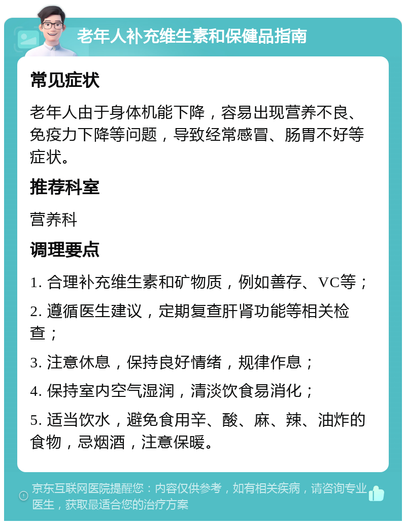 老年人补充维生素和保健品指南 常见症状 老年人由于身体机能下降，容易出现营养不良、免疫力下降等问题，导致经常感冒、肠胃不好等症状。 推荐科室 营养科 调理要点 1. 合理补充维生素和矿物质，例如善存、VC等； 2. 遵循医生建议，定期复查肝肾功能等相关检查； 3. 注意休息，保持良好情绪，规律作息； 4. 保持室内空气湿润，清淡饮食易消化； 5. 适当饮水，避免食用辛、酸、麻、辣、油炸的食物，忌烟酒，注意保暖。