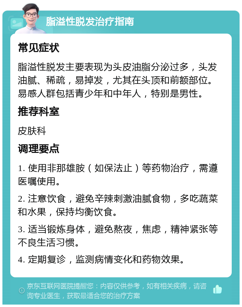 脂溢性脱发治疗指南 常见症状 脂溢性脱发主要表现为头皮油脂分泌过多，头发油腻、稀疏，易掉发，尤其在头顶和前额部位。易感人群包括青少年和中年人，特别是男性。 推荐科室 皮肤科 调理要点 1. 使用非那雄胺（如保法止）等药物治疗，需遵医嘱使用。 2. 注意饮食，避免辛辣刺激油腻食物，多吃蔬菜和水果，保持均衡饮食。 3. 适当锻炼身体，避免熬夜，焦虑，精神紧张等不良生活习惯。 4. 定期复诊，监测病情变化和药物效果。