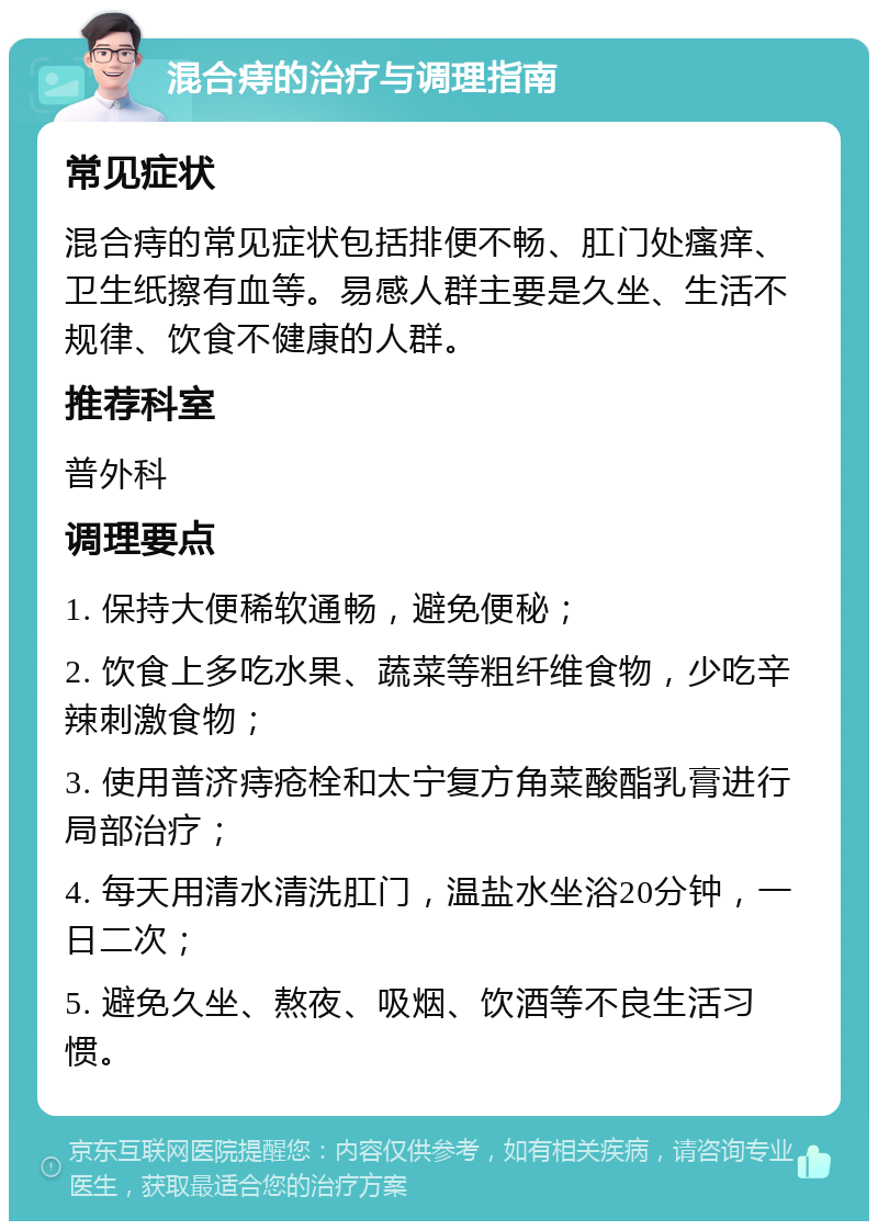 混合痔的治疗与调理指南 常见症状 混合痔的常见症状包括排便不畅、肛门处瘙痒、卫生纸擦有血等。易感人群主要是久坐、生活不规律、饮食不健康的人群。 推荐科室 普外科 调理要点 1. 保持大便稀软通畅，避免便秘； 2. 饮食上多吃水果、蔬菜等粗纤维食物，少吃辛辣刺激食物； 3. 使用普济痔疮栓和太宁复方角菜酸酯乳膏进行局部治疗； 4. 每天用清水清洗肛门，温盐水坐浴20分钟，一日二次； 5. 避免久坐、熬夜、吸烟、饮酒等不良生活习惯。