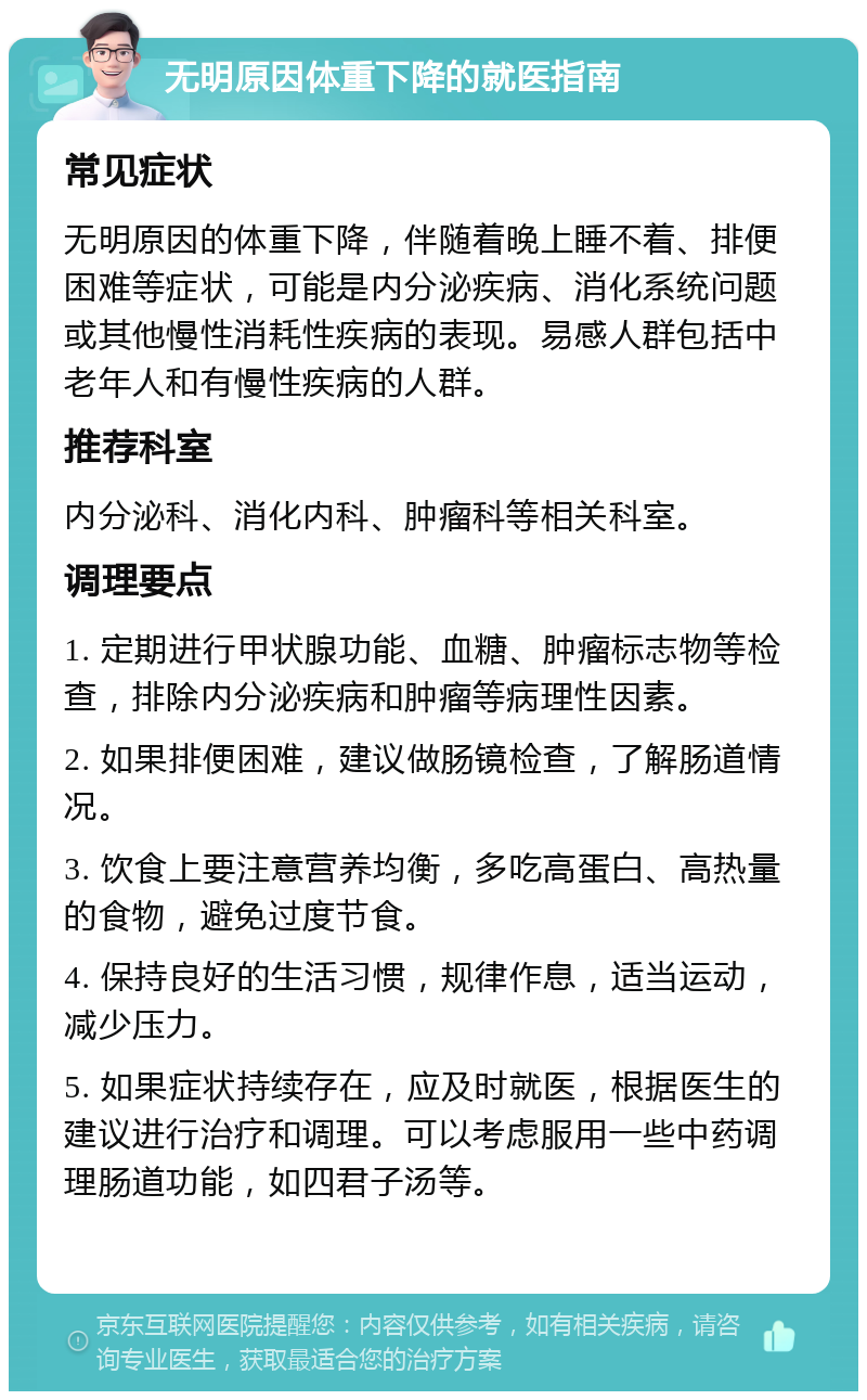 无明原因体重下降的就医指南 常见症状 无明原因的体重下降，伴随着晚上睡不着、排便困难等症状，可能是内分泌疾病、消化系统问题或其他慢性消耗性疾病的表现。易感人群包括中老年人和有慢性疾病的人群。 推荐科室 内分泌科、消化内科、肿瘤科等相关科室。 调理要点 1. 定期进行甲状腺功能、血糖、肿瘤标志物等检查，排除内分泌疾病和肿瘤等病理性因素。 2. 如果排便困难，建议做肠镜检查，了解肠道情况。 3. 饮食上要注意营养均衡，多吃高蛋白、高热量的食物，避免过度节食。 4. 保持良好的生活习惯，规律作息，适当运动，减少压力。 5. 如果症状持续存在，应及时就医，根据医生的建议进行治疗和调理。可以考虑服用一些中药调理肠道功能，如四君子汤等。