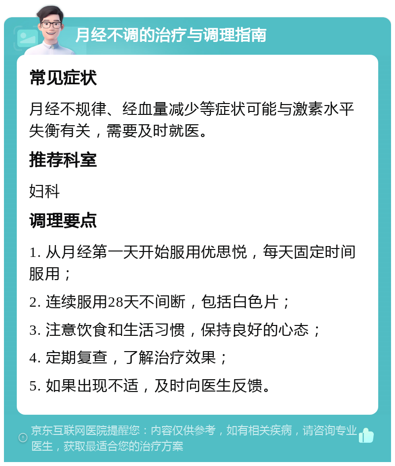 月经不调的治疗与调理指南 常见症状 月经不规律、经血量减少等症状可能与激素水平失衡有关，需要及时就医。 推荐科室 妇科 调理要点 1. 从月经第一天开始服用优思悦，每天固定时间服用； 2. 连续服用28天不间断，包括白色片； 3. 注意饮食和生活习惯，保持良好的心态； 4. 定期复查，了解治疗效果； 5. 如果出现不适，及时向医生反馈。