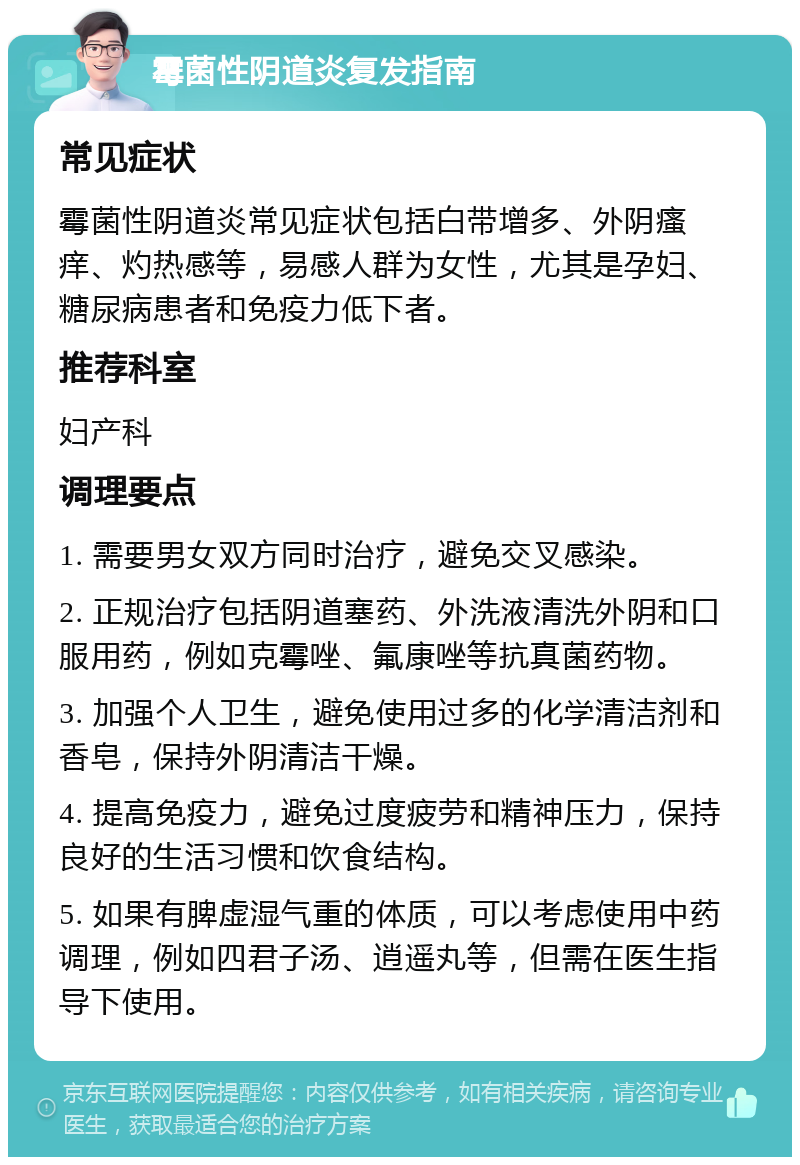 霉菌性阴道炎复发指南 常见症状 霉菌性阴道炎常见症状包括白带增多、外阴瘙痒、灼热感等，易感人群为女性，尤其是孕妇、糖尿病患者和免疫力低下者。 推荐科室 妇产科 调理要点 1. 需要男女双方同时治疗，避免交叉感染。 2. 正规治疗包括阴道塞药、外洗液清洗外阴和口服用药，例如克霉唑、氟康唑等抗真菌药物。 3. 加强个人卫生，避免使用过多的化学清洁剂和香皂，保持外阴清洁干燥。 4. 提高免疫力，避免过度疲劳和精神压力，保持良好的生活习惯和饮食结构。 5. 如果有脾虚湿气重的体质，可以考虑使用中药调理，例如四君子汤、逍遥丸等，但需在医生指导下使用。