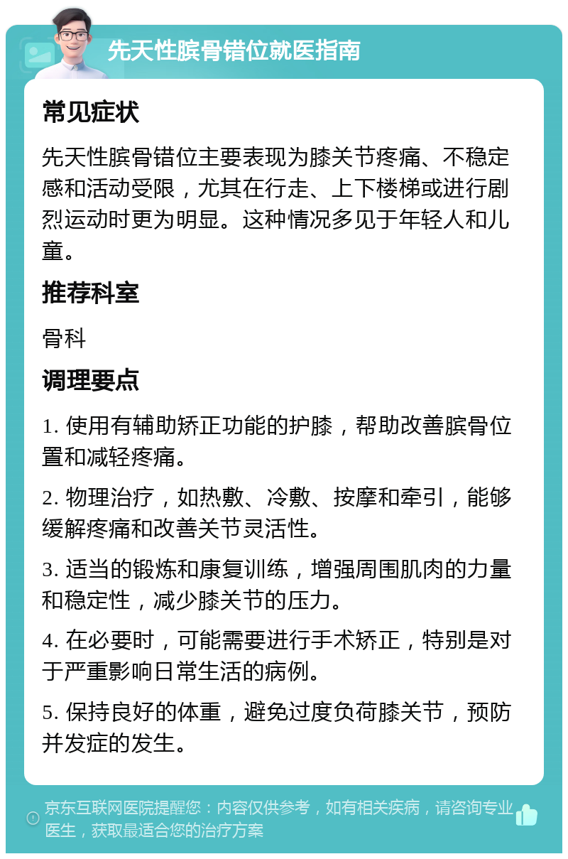 先天性膑骨错位就医指南 常见症状 先天性膑骨错位主要表现为膝关节疼痛、不稳定感和活动受限，尤其在行走、上下楼梯或进行剧烈运动时更为明显。这种情况多见于年轻人和儿童。 推荐科室 骨科 调理要点 1. 使用有辅助矫正功能的护膝，帮助改善膑骨位置和减轻疼痛。 2. 物理治疗，如热敷、冷敷、按摩和牵引，能够缓解疼痛和改善关节灵活性。 3. 适当的锻炼和康复训练，增强周围肌肉的力量和稳定性，减少膝关节的压力。 4. 在必要时，可能需要进行手术矫正，特别是对于严重影响日常生活的病例。 5. 保持良好的体重，避免过度负荷膝关节，预防并发症的发生。