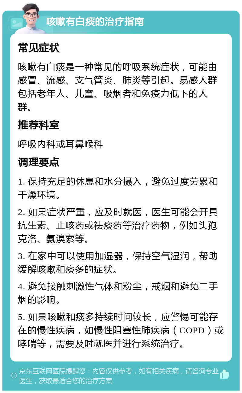 咳嗽有白痰的治疗指南 常见症状 咳嗽有白痰是一种常见的呼吸系统症状，可能由感冒、流感、支气管炎、肺炎等引起。易感人群包括老年人、儿童、吸烟者和免疫力低下的人群。 推荐科室 呼吸内科或耳鼻喉科 调理要点 1. 保持充足的休息和水分摄入，避免过度劳累和干燥环境。 2. 如果症状严重，应及时就医，医生可能会开具抗生素、止咳药或祛痰药等治疗药物，例如头孢克洛、氨溴索等。 3. 在家中可以使用加湿器，保持空气湿润，帮助缓解咳嗽和痰多的症状。 4. 避免接触刺激性气体和粉尘，戒烟和避免二手烟的影响。 5. 如果咳嗽和痰多持续时间较长，应警惕可能存在的慢性疾病，如慢性阻塞性肺疾病（COPD）或哮喘等，需要及时就医并进行系统治疗。