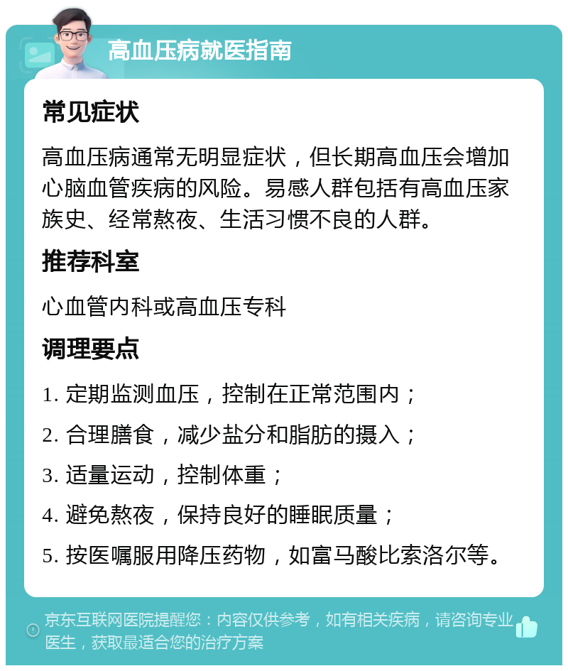 高血压病就医指南 常见症状 高血压病通常无明显症状，但长期高血压会增加心脑血管疾病的风险。易感人群包括有高血压家族史、经常熬夜、生活习惯不良的人群。 推荐科室 心血管内科或高血压专科 调理要点 1. 定期监测血压，控制在正常范围内； 2. 合理膳食，减少盐分和脂肪的摄入； 3. 适量运动，控制体重； 4. 避免熬夜，保持良好的睡眠质量； 5. 按医嘱服用降压药物，如富马酸比索洛尔等。