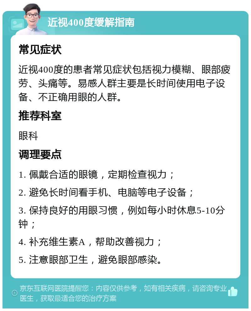 近视400度缓解指南 常见症状 近视400度的患者常见症状包括视力模糊、眼部疲劳、头痛等。易感人群主要是长时间使用电子设备、不正确用眼的人群。 推荐科室 眼科 调理要点 1. 佩戴合适的眼镜，定期检查视力； 2. 避免长时间看手机、电脑等电子设备； 3. 保持良好的用眼习惯，例如每小时休息5-10分钟； 4. 补充维生素A，帮助改善视力； 5. 注意眼部卫生，避免眼部感染。