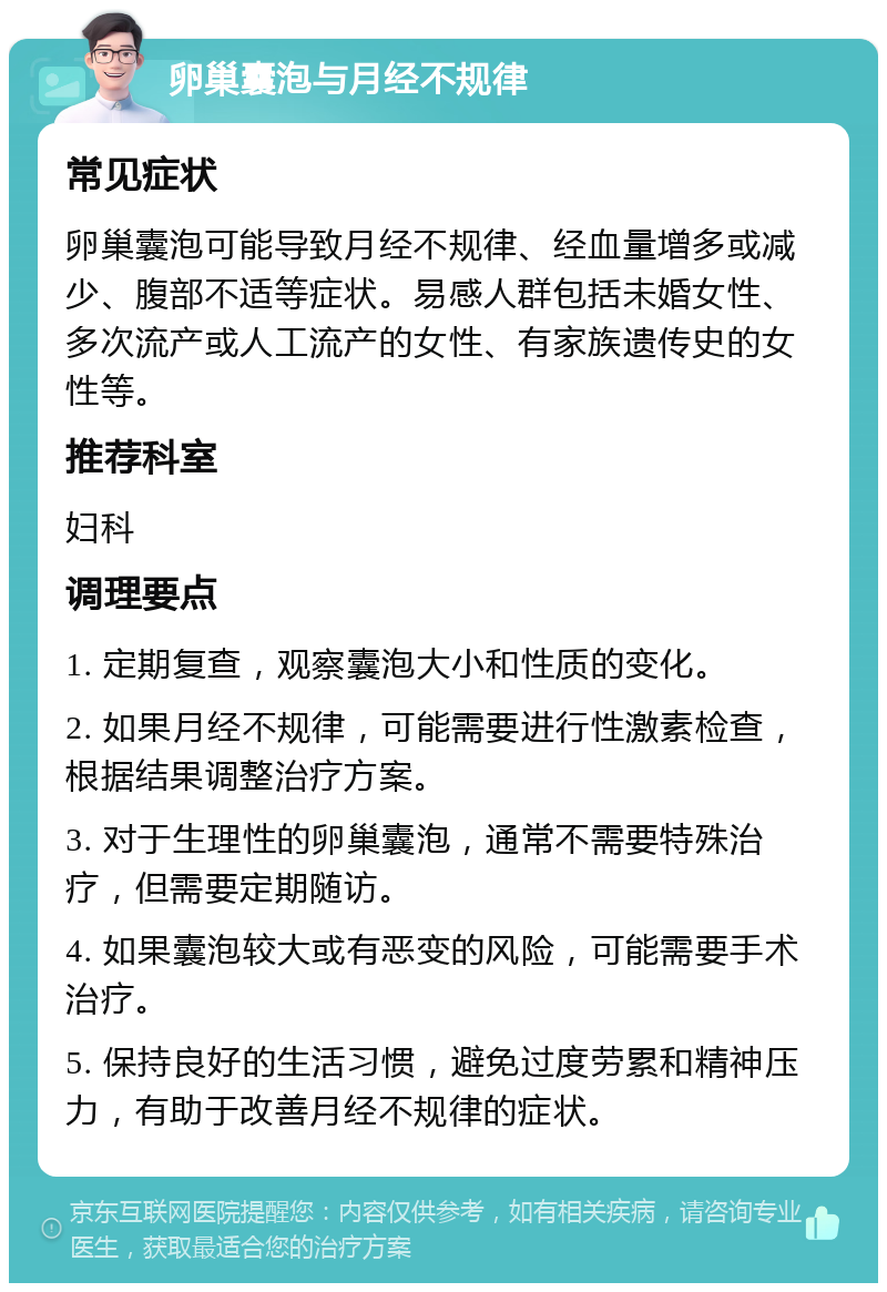 卵巢囊泡与月经不规律 常见症状 卵巢囊泡可能导致月经不规律、经血量增多或减少、腹部不适等症状。易感人群包括未婚女性、多次流产或人工流产的女性、有家族遗传史的女性等。 推荐科室 妇科 调理要点 1. 定期复查，观察囊泡大小和性质的变化。 2. 如果月经不规律，可能需要进行性激素检查，根据结果调整治疗方案。 3. 对于生理性的卵巢囊泡，通常不需要特殊治疗，但需要定期随访。 4. 如果囊泡较大或有恶变的风险，可能需要手术治疗。 5. 保持良好的生活习惯，避免过度劳累和精神压力，有助于改善月经不规律的症状。