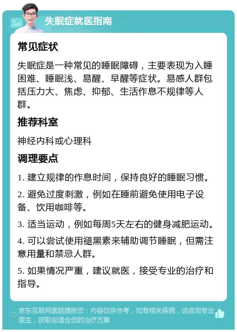 失眠症就医指南 常见症状 失眠症是一种常见的睡眠障碍，主要表现为入睡困难、睡眠浅、易醒、早醒等症状。易感人群包括压力大、焦虑、抑郁、生活作息不规律等人群。 推荐科室 神经内科或心理科 调理要点 1. 建立规律的作息时间，保持良好的睡眠习惯。 2. 避免过度刺激，例如在睡前避免使用电子设备、饮用咖啡等。 3. 适当运动，例如每周5天左右的健身减肥运动。 4. 可以尝试使用褪黑素来辅助调节睡眠，但需注意用量和禁忌人群。 5. 如果情况严重，建议就医，接受专业的治疗和指导。