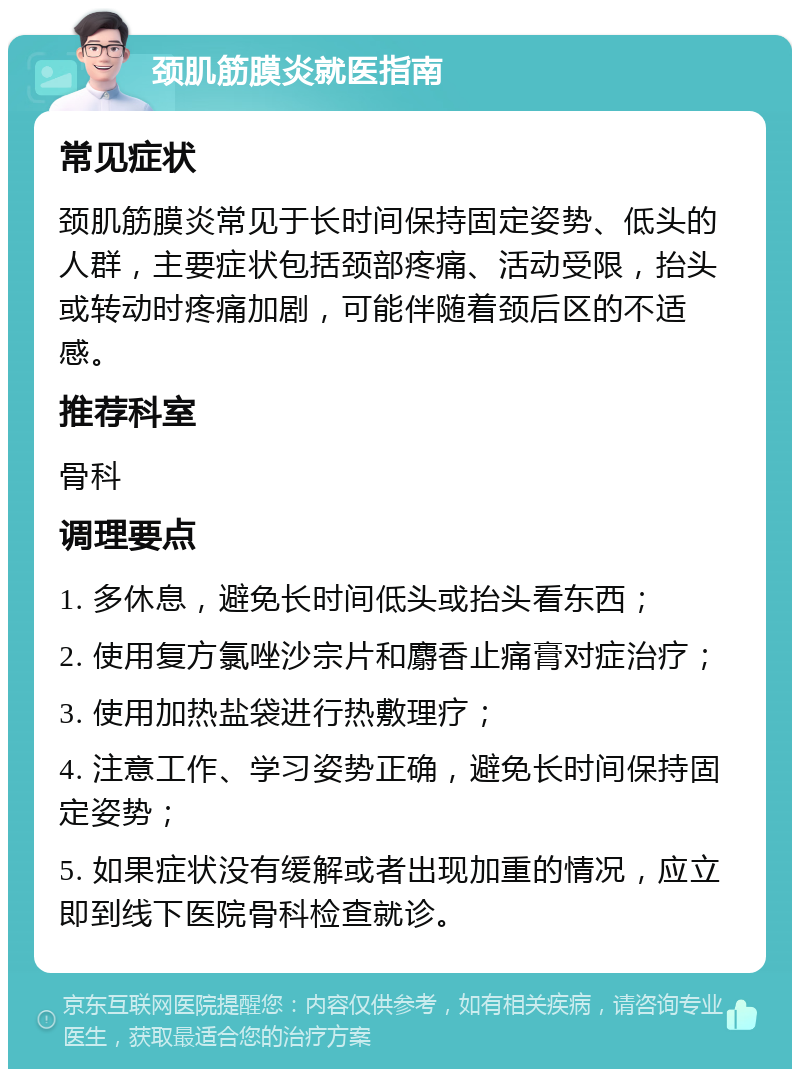 颈肌筋膜炎就医指南 常见症状 颈肌筋膜炎常见于长时间保持固定姿势、低头的人群，主要症状包括颈部疼痛、活动受限，抬头或转动时疼痛加剧，可能伴随着颈后区的不适感。 推荐科室 骨科 调理要点 1. 多休息，避免长时间低头或抬头看东西； 2. 使用复方氯唑沙宗片和麝香止痛膏对症治疗； 3. 使用加热盐袋进行热敷理疗； 4. 注意工作、学习姿势正确，避免长时间保持固定姿势； 5. 如果症状没有缓解或者出现加重的情况，应立即到线下医院骨科检查就诊。