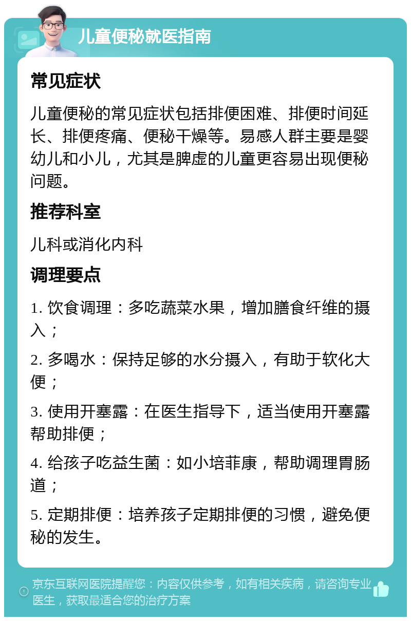 儿童便秘就医指南 常见症状 儿童便秘的常见症状包括排便困难、排便时间延长、排便疼痛、便秘干燥等。易感人群主要是婴幼儿和小儿，尤其是脾虚的儿童更容易出现便秘问题。 推荐科室 儿科或消化内科 调理要点 1. 饮食调理：多吃蔬菜水果，增加膳食纤维的摄入； 2. 多喝水：保持足够的水分摄入，有助于软化大便； 3. 使用开塞露：在医生指导下，适当使用开塞露帮助排便； 4. 给孩子吃益生菌：如小培菲康，帮助调理胃肠道； 5. 定期排便：培养孩子定期排便的习惯，避免便秘的发生。