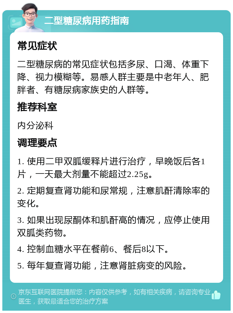 二型糖尿病用药指南 常见症状 二型糖尿病的常见症状包括多尿、口渴、体重下降、视力模糊等。易感人群主要是中老年人、肥胖者、有糖尿病家族史的人群等。 推荐科室 内分泌科 调理要点 1. 使用二甲双胍缓释片进行治疗，早晚饭后各1片，一天最大剂量不能超过2.25g。 2. 定期复查肾功能和尿常规，注意肌酐清除率的变化。 3. 如果出现尿酮体和肌酐高的情况，应停止使用双胍类药物。 4. 控制血糖水平在餐前6、餐后8以下。 5. 每年复查肾功能，注意肾脏病变的风险。