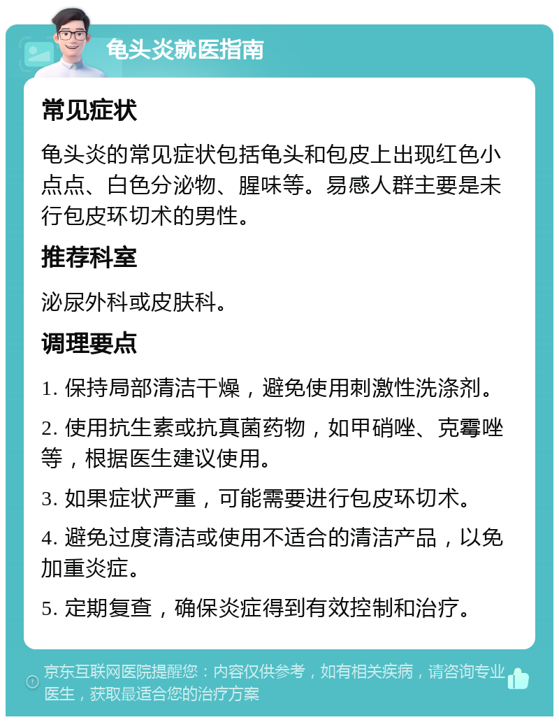 龟头炎就医指南 常见症状 龟头炎的常见症状包括龟头和包皮上出现红色小点点、白色分泌物、腥味等。易感人群主要是未行包皮环切术的男性。 推荐科室 泌尿外科或皮肤科。 调理要点 1. 保持局部清洁干燥，避免使用刺激性洗涤剂。 2. 使用抗生素或抗真菌药物，如甲硝唑、克霉唑等，根据医生建议使用。 3. 如果症状严重，可能需要进行包皮环切术。 4. 避免过度清洁或使用不适合的清洁产品，以免加重炎症。 5. 定期复查，确保炎症得到有效控制和治疗。