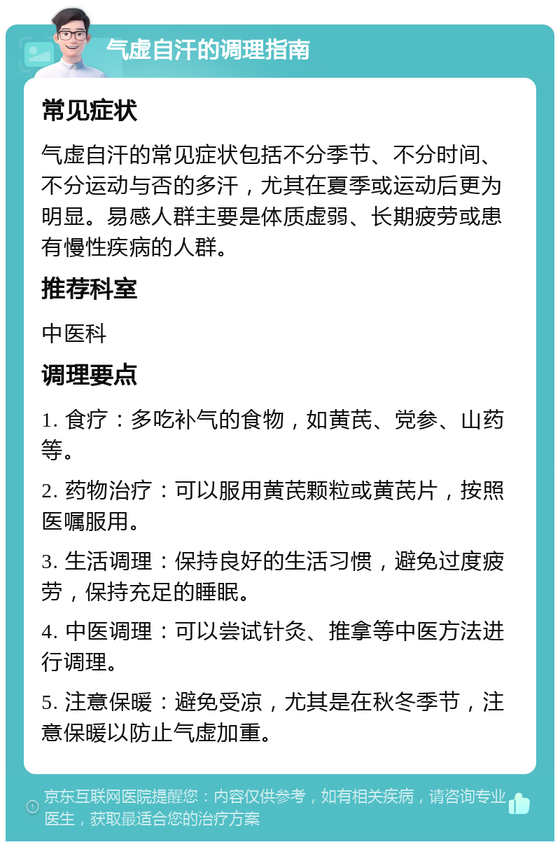 气虚自汗的调理指南 常见症状 气虚自汗的常见症状包括不分季节、不分时间、不分运动与否的多汗，尤其在夏季或运动后更为明显。易感人群主要是体质虚弱、长期疲劳或患有慢性疾病的人群。 推荐科室 中医科 调理要点 1. 食疗：多吃补气的食物，如黄芪、党参、山药等。 2. 药物治疗：可以服用黄芪颗粒或黄芪片，按照医嘱服用。 3. 生活调理：保持良好的生活习惯，避免过度疲劳，保持充足的睡眠。 4. 中医调理：可以尝试针灸、推拿等中医方法进行调理。 5. 注意保暖：避免受凉，尤其是在秋冬季节，注意保暖以防止气虚加重。