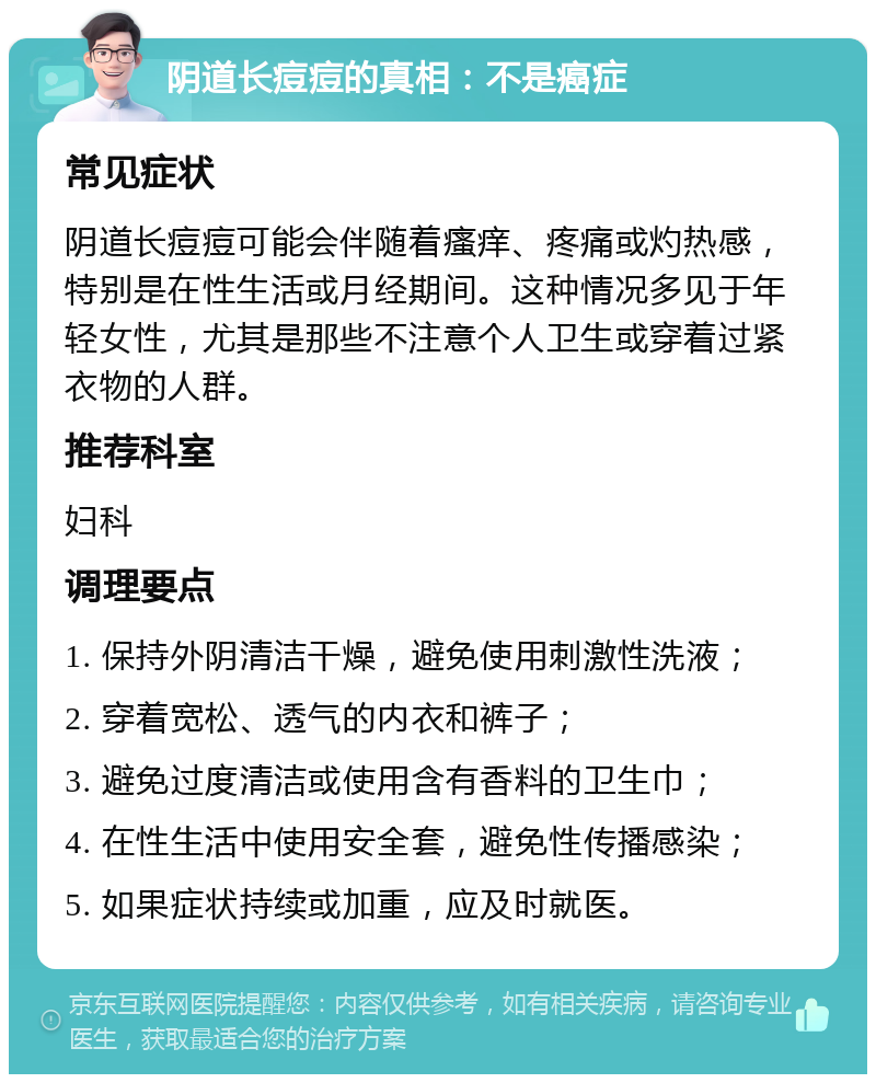 阴道长痘痘的真相：不是癌症 常见症状 阴道长痘痘可能会伴随着瘙痒、疼痛或灼热感，特别是在性生活或月经期间。这种情况多见于年轻女性，尤其是那些不注意个人卫生或穿着过紧衣物的人群。 推荐科室 妇科 调理要点 1. 保持外阴清洁干燥，避免使用刺激性洗液； 2. 穿着宽松、透气的内衣和裤子； 3. 避免过度清洁或使用含有香料的卫生巾； 4. 在性生活中使用安全套，避免性传播感染； 5. 如果症状持续或加重，应及时就医。