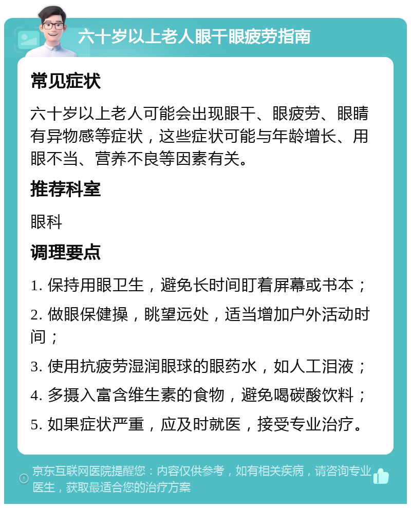 六十岁以上老人眼干眼疲劳指南 常见症状 六十岁以上老人可能会出现眼干、眼疲劳、眼睛有异物感等症状，这些症状可能与年龄增长、用眼不当、营养不良等因素有关。 推荐科室 眼科 调理要点 1. 保持用眼卫生，避免长时间盯着屏幕或书本； 2. 做眼保健操，眺望远处，适当增加户外活动时间； 3. 使用抗疲劳湿润眼球的眼药水，如人工泪液； 4. 多摄入富含维生素的食物，避免喝碳酸饮料； 5. 如果症状严重，应及时就医，接受专业治疗。