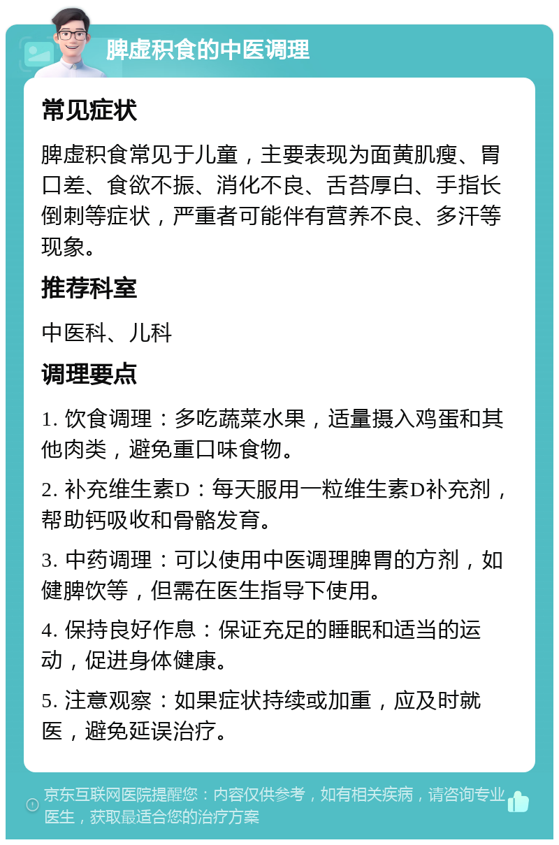 脾虚积食的中医调理 常见症状 脾虚积食常见于儿童，主要表现为面黄肌瘦、胃口差、食欲不振、消化不良、舌苔厚白、手指长倒刺等症状，严重者可能伴有营养不良、多汗等现象。 推荐科室 中医科、儿科 调理要点 1. 饮食调理：多吃蔬菜水果，适量摄入鸡蛋和其他肉类，避免重口味食物。 2. 补充维生素D：每天服用一粒维生素D补充剂，帮助钙吸收和骨骼发育。 3. 中药调理：可以使用中医调理脾胃的方剂，如健脾饮等，但需在医生指导下使用。 4. 保持良好作息：保证充足的睡眠和适当的运动，促进身体健康。 5. 注意观察：如果症状持续或加重，应及时就医，避免延误治疗。