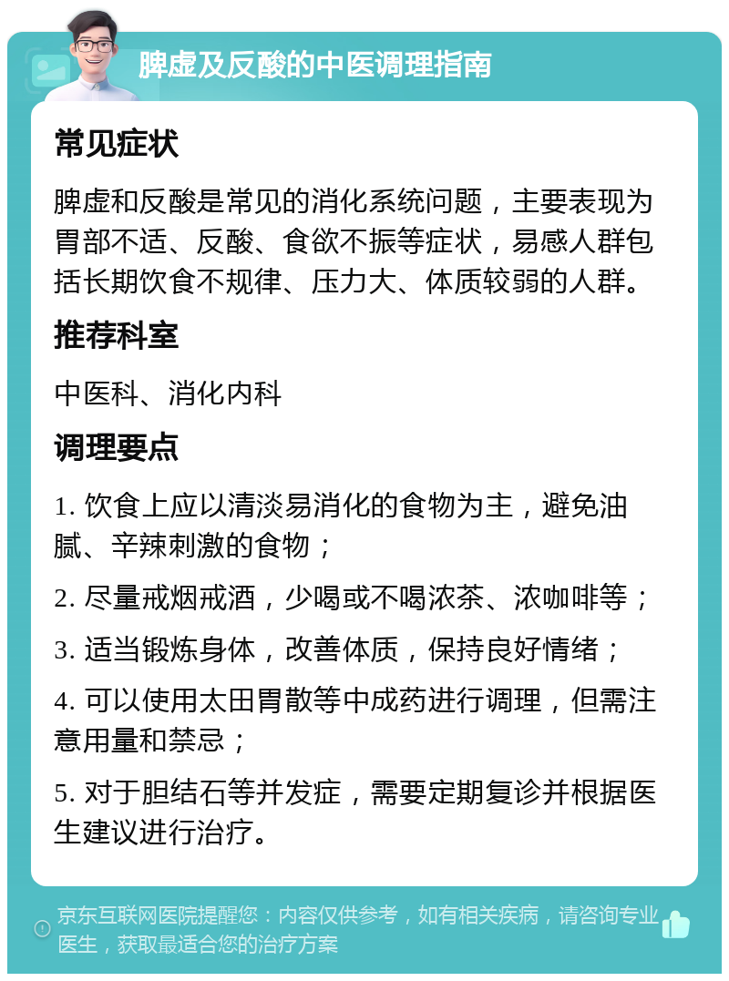 脾虚及反酸的中医调理指南 常见症状 脾虚和反酸是常见的消化系统问题，主要表现为胃部不适、反酸、食欲不振等症状，易感人群包括长期饮食不规律、压力大、体质较弱的人群。 推荐科室 中医科、消化内科 调理要点 1. 饮食上应以清淡易消化的食物为主，避免油腻、辛辣刺激的食物； 2. 尽量戒烟戒酒，少喝或不喝浓茶、浓咖啡等； 3. 适当锻炼身体，改善体质，保持良好情绪； 4. 可以使用太田胃散等中成药进行调理，但需注意用量和禁忌； 5. 对于胆结石等并发症，需要定期复诊并根据医生建议进行治疗。