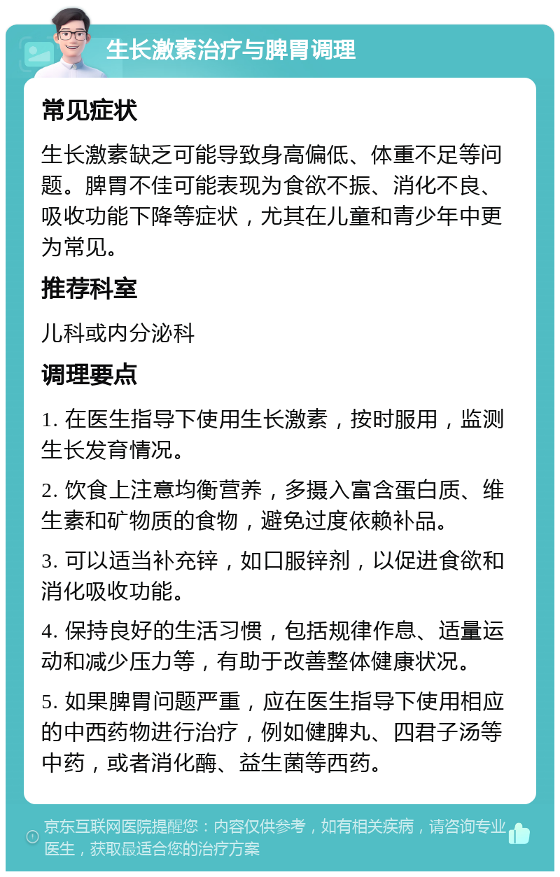 生长激素治疗与脾胃调理 常见症状 生长激素缺乏可能导致身高偏低、体重不足等问题。脾胃不佳可能表现为食欲不振、消化不良、吸收功能下降等症状，尤其在儿童和青少年中更为常见。 推荐科室 儿科或内分泌科 调理要点 1. 在医生指导下使用生长激素，按时服用，监测生长发育情况。 2. 饮食上注意均衡营养，多摄入富含蛋白质、维生素和矿物质的食物，避免过度依赖补品。 3. 可以适当补充锌，如口服锌剂，以促进食欲和消化吸收功能。 4. 保持良好的生活习惯，包括规律作息、适量运动和减少压力等，有助于改善整体健康状况。 5. 如果脾胃问题严重，应在医生指导下使用相应的中西药物进行治疗，例如健脾丸、四君子汤等中药，或者消化酶、益生菌等西药。