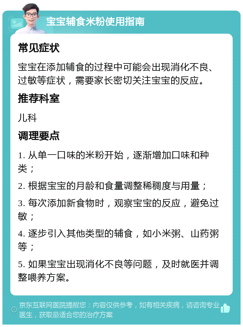 宝宝辅食米粉使用指南 常见症状 宝宝在添加辅食的过程中可能会出现消化不良、过敏等症状，需要家长密切关注宝宝的反应。 推荐科室 儿科 调理要点 1. 从单一口味的米粉开始，逐渐增加口味和种类； 2. 根据宝宝的月龄和食量调整稀稠度与用量； 3. 每次添加新食物时，观察宝宝的反应，避免过敏； 4. 逐步引入其他类型的辅食，如小米粥、山药粥等； 5. 如果宝宝出现消化不良等问题，及时就医并调整喂养方案。