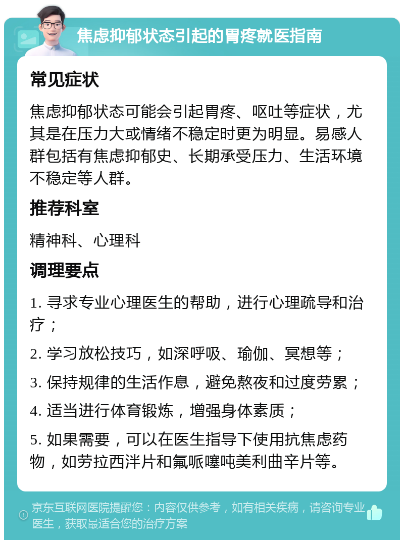 焦虑抑郁状态引起的胃疼就医指南 常见症状 焦虑抑郁状态可能会引起胃疼、呕吐等症状，尤其是在压力大或情绪不稳定时更为明显。易感人群包括有焦虑抑郁史、长期承受压力、生活环境不稳定等人群。 推荐科室 精神科、心理科 调理要点 1. 寻求专业心理医生的帮助，进行心理疏导和治疗； 2. 学习放松技巧，如深呼吸、瑜伽、冥想等； 3. 保持规律的生活作息，避免熬夜和过度劳累； 4. 适当进行体育锻炼，增强身体素质； 5. 如果需要，可以在医生指导下使用抗焦虑药物，如劳拉西泮片和氟哌噻吨美利曲辛片等。