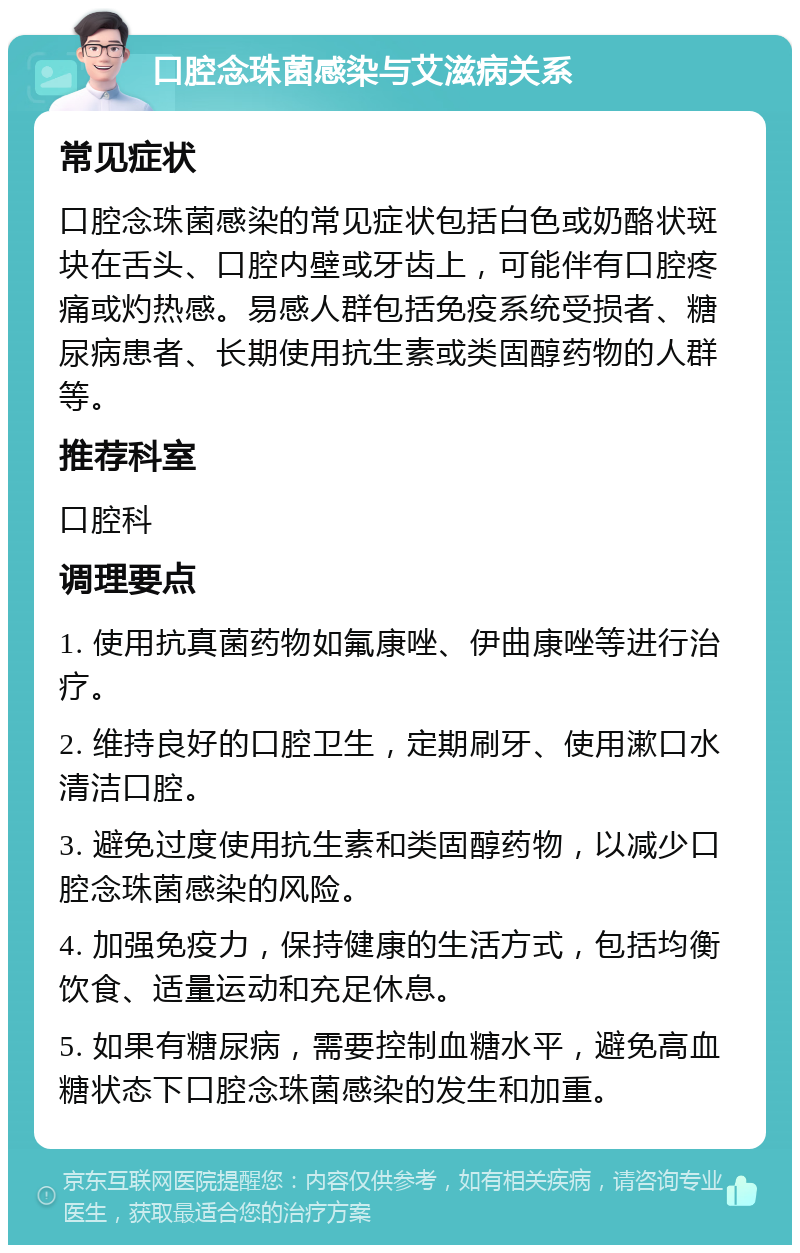 口腔念珠菌感染与艾滋病关系 常见症状 口腔念珠菌感染的常见症状包括白色或奶酪状斑块在舌头、口腔内壁或牙齿上，可能伴有口腔疼痛或灼热感。易感人群包括免疫系统受损者、糖尿病患者、长期使用抗生素或类固醇药物的人群等。 推荐科室 口腔科 调理要点 1. 使用抗真菌药物如氟康唑、伊曲康唑等进行治疗。 2. 维持良好的口腔卫生，定期刷牙、使用漱口水清洁口腔。 3. 避免过度使用抗生素和类固醇药物，以减少口腔念珠菌感染的风险。 4. 加强免疫力，保持健康的生活方式，包括均衡饮食、适量运动和充足休息。 5. 如果有糖尿病，需要控制血糖水平，避免高血糖状态下口腔念珠菌感染的发生和加重。