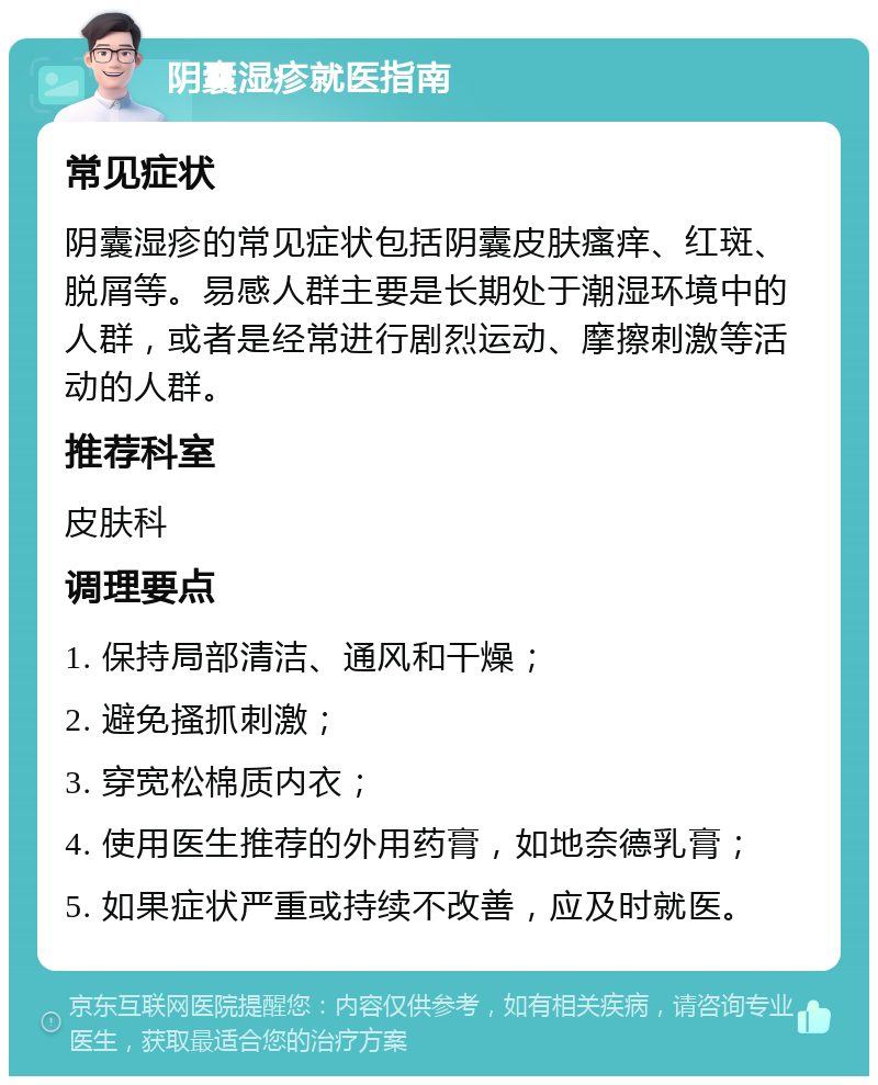 阴囊湿疹就医指南 常见症状 阴囊湿疹的常见症状包括阴囊皮肤瘙痒、红斑、脱屑等。易感人群主要是长期处于潮湿环境中的人群，或者是经常进行剧烈运动、摩擦刺激等活动的人群。 推荐科室 皮肤科 调理要点 1. 保持局部清洁、通风和干燥； 2. 避免搔抓刺激； 3. 穿宽松棉质内衣； 4. 使用医生推荐的外用药膏，如地奈德乳膏； 5. 如果症状严重或持续不改善，应及时就医。