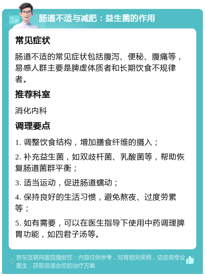 肠道不适与减肥：益生菌的作用 常见症状 肠道不适的常见症状包括腹泻、便秘、腹痛等，易感人群主要是脾虚体质者和长期饮食不规律者。 推荐科室 消化内科 调理要点 1. 调整饮食结构，增加膳食纤维的摄入； 2. 补充益生菌，如双歧杆菌、乳酸菌等，帮助恢复肠道菌群平衡； 3. 适当运动，促进肠道蠕动； 4. 保持良好的生活习惯，避免熬夜、过度劳累等； 5. 如有需要，可以在医生指导下使用中药调理脾胃功能，如四君子汤等。