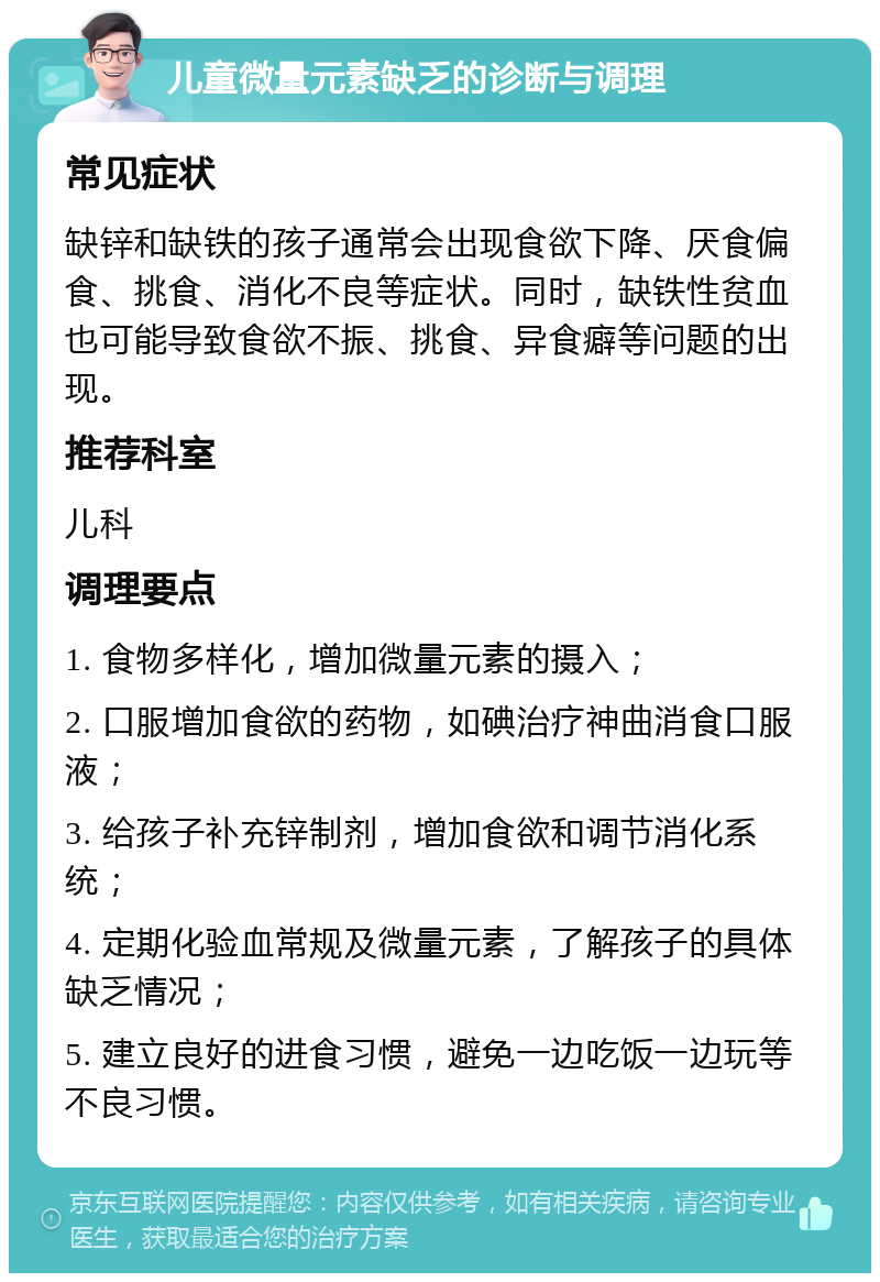 儿童微量元素缺乏的诊断与调理 常见症状 缺锌和缺铁的孩子通常会出现食欲下降、厌食偏食、挑食、消化不良等症状。同时，缺铁性贫血也可能导致食欲不振、挑食、异食癖等问题的出现。 推荐科室 儿科 调理要点 1. 食物多样化，增加微量元素的摄入； 2. 口服增加食欲的药物，如碘治疗神曲消食口服液； 3. 给孩子补充锌制剂，增加食欲和调节消化系统； 4. 定期化验血常规及微量元素，了解孩子的具体缺乏情况； 5. 建立良好的进食习惯，避免一边吃饭一边玩等不良习惯。