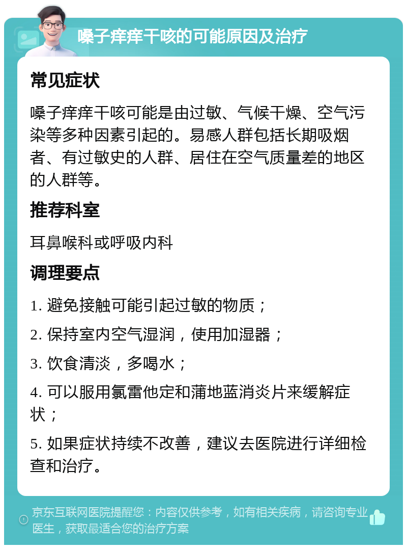 嗓子痒痒干咳的可能原因及治疗 常见症状 嗓子痒痒干咳可能是由过敏、气候干燥、空气污染等多种因素引起的。易感人群包括长期吸烟者、有过敏史的人群、居住在空气质量差的地区的人群等。 推荐科室 耳鼻喉科或呼吸内科 调理要点 1. 避免接触可能引起过敏的物质； 2. 保持室内空气湿润，使用加湿器； 3. 饮食清淡，多喝水； 4. 可以服用氯雷他定和蒲地蓝消炎片来缓解症状； 5. 如果症状持续不改善，建议去医院进行详细检查和治疗。