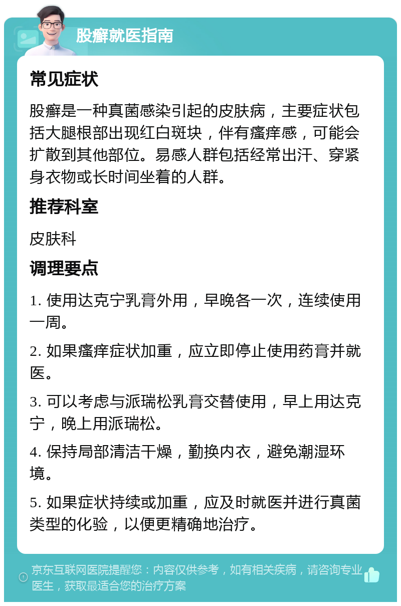 股癣就医指南 常见症状 股癣是一种真菌感染引起的皮肤病，主要症状包括大腿根部出现红白斑块，伴有瘙痒感，可能会扩散到其他部位。易感人群包括经常出汗、穿紧身衣物或长时间坐着的人群。 推荐科室 皮肤科 调理要点 1. 使用达克宁乳膏外用，早晚各一次，连续使用一周。 2. 如果瘙痒症状加重，应立即停止使用药膏并就医。 3. 可以考虑与派瑞松乳膏交替使用，早上用达克宁，晚上用派瑞松。 4. 保持局部清洁干燥，勤换内衣，避免潮湿环境。 5. 如果症状持续或加重，应及时就医并进行真菌类型的化验，以便更精确地治疗。