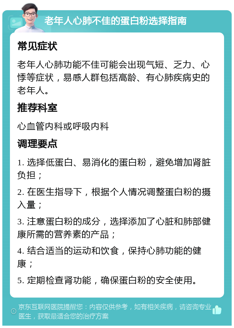 老年人心肺不佳的蛋白粉选择指南 常见症状 老年人心肺功能不佳可能会出现气短、乏力、心悸等症状，易感人群包括高龄、有心肺疾病史的老年人。 推荐科室 心血管内科或呼吸内科 调理要点 1. 选择低蛋白、易消化的蛋白粉，避免增加肾脏负担； 2. 在医生指导下，根据个人情况调整蛋白粉的摄入量； 3. 注意蛋白粉的成分，选择添加了心脏和肺部健康所需的营养素的产品； 4. 结合适当的运动和饮食，保持心肺功能的健康； 5. 定期检查肾功能，确保蛋白粉的安全使用。