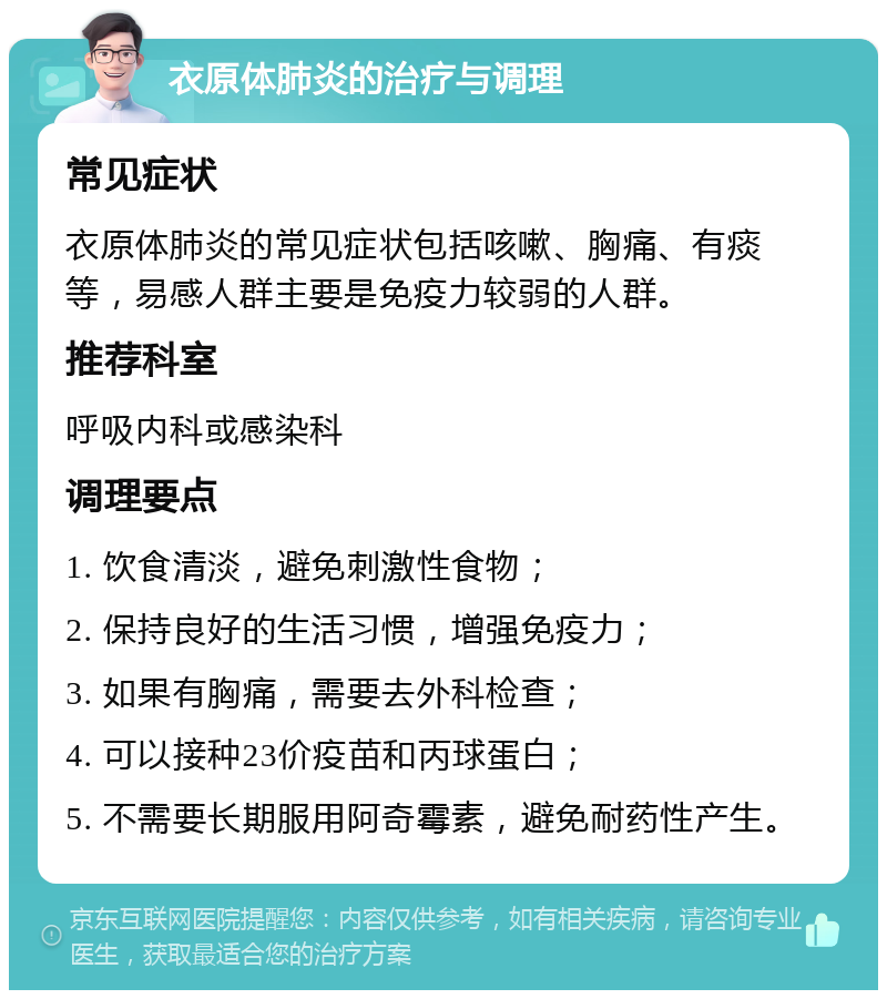 衣原体肺炎的治疗与调理 常见症状 衣原体肺炎的常见症状包括咳嗽、胸痛、有痰等，易感人群主要是免疫力较弱的人群。 推荐科室 呼吸内科或感染科 调理要点 1. 饮食清淡，避免刺激性食物； 2. 保持良好的生活习惯，增强免疫力； 3. 如果有胸痛，需要去外科检查； 4. 可以接种23价疫苗和丙球蛋白； 5. 不需要长期服用阿奇霉素，避免耐药性产生。