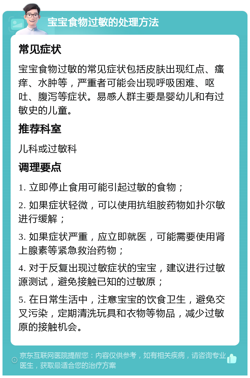 宝宝食物过敏的处理方法 常见症状 宝宝食物过敏的常见症状包括皮肤出现红点、瘙痒、水肿等，严重者可能会出现呼吸困难、呕吐、腹泻等症状。易感人群主要是婴幼儿和有过敏史的儿童。 推荐科室 儿科或过敏科 调理要点 1. 立即停止食用可能引起过敏的食物； 2. 如果症状轻微，可以使用抗组胺药物如扑尔敏进行缓解； 3. 如果症状严重，应立即就医，可能需要使用肾上腺素等紧急救治药物； 4. 对于反复出现过敏症状的宝宝，建议进行过敏源测试，避免接触已知的过敏原； 5. 在日常生活中，注意宝宝的饮食卫生，避免交叉污染，定期清洗玩具和衣物等物品，减少过敏原的接触机会。