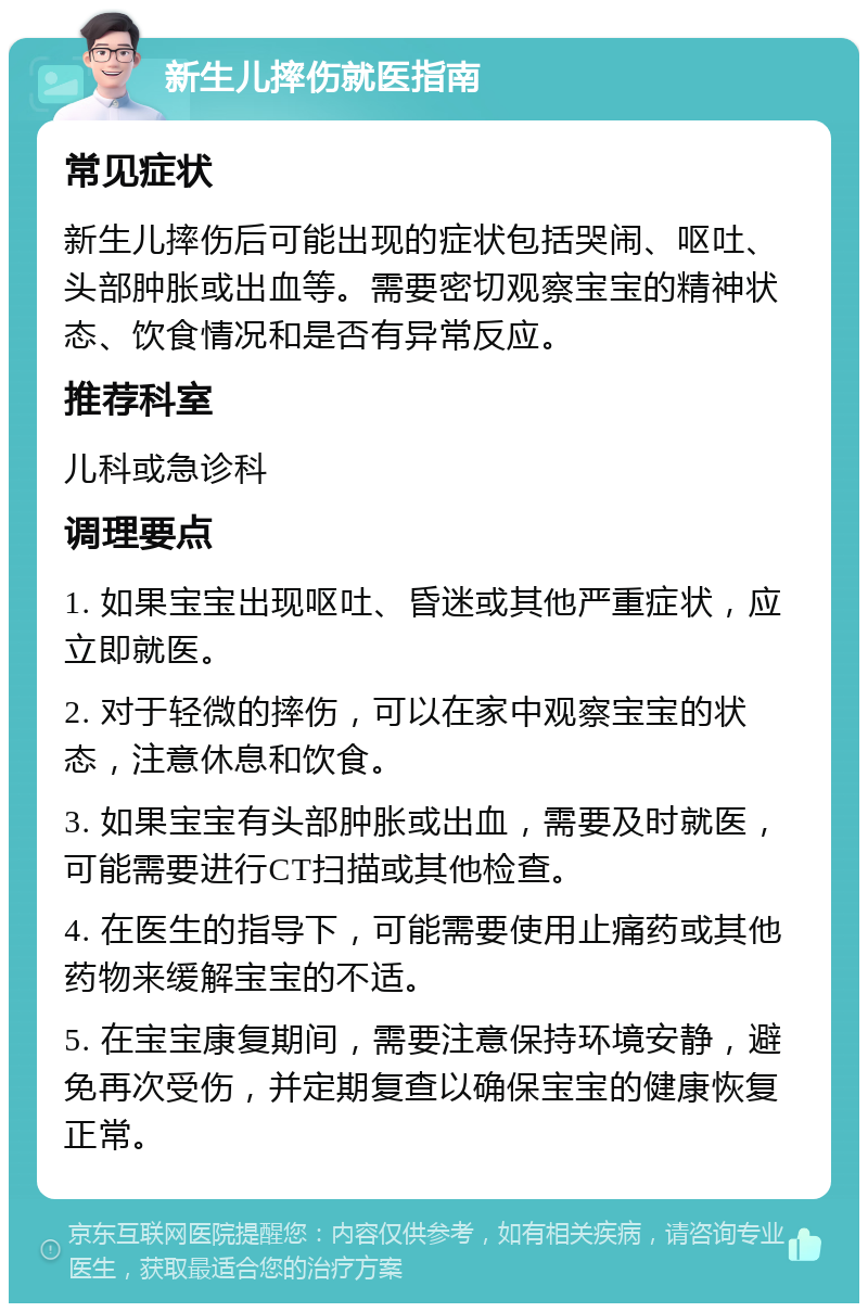 新生儿摔伤就医指南 常见症状 新生儿摔伤后可能出现的症状包括哭闹、呕吐、头部肿胀或出血等。需要密切观察宝宝的精神状态、饮食情况和是否有异常反应。 推荐科室 儿科或急诊科 调理要点 1. 如果宝宝出现呕吐、昏迷或其他严重症状，应立即就医。 2. 对于轻微的摔伤，可以在家中观察宝宝的状态，注意休息和饮食。 3. 如果宝宝有头部肿胀或出血，需要及时就医，可能需要进行CT扫描或其他检查。 4. 在医生的指导下，可能需要使用止痛药或其他药物来缓解宝宝的不适。 5. 在宝宝康复期间，需要注意保持环境安静，避免再次受伤，并定期复查以确保宝宝的健康恢复正常。