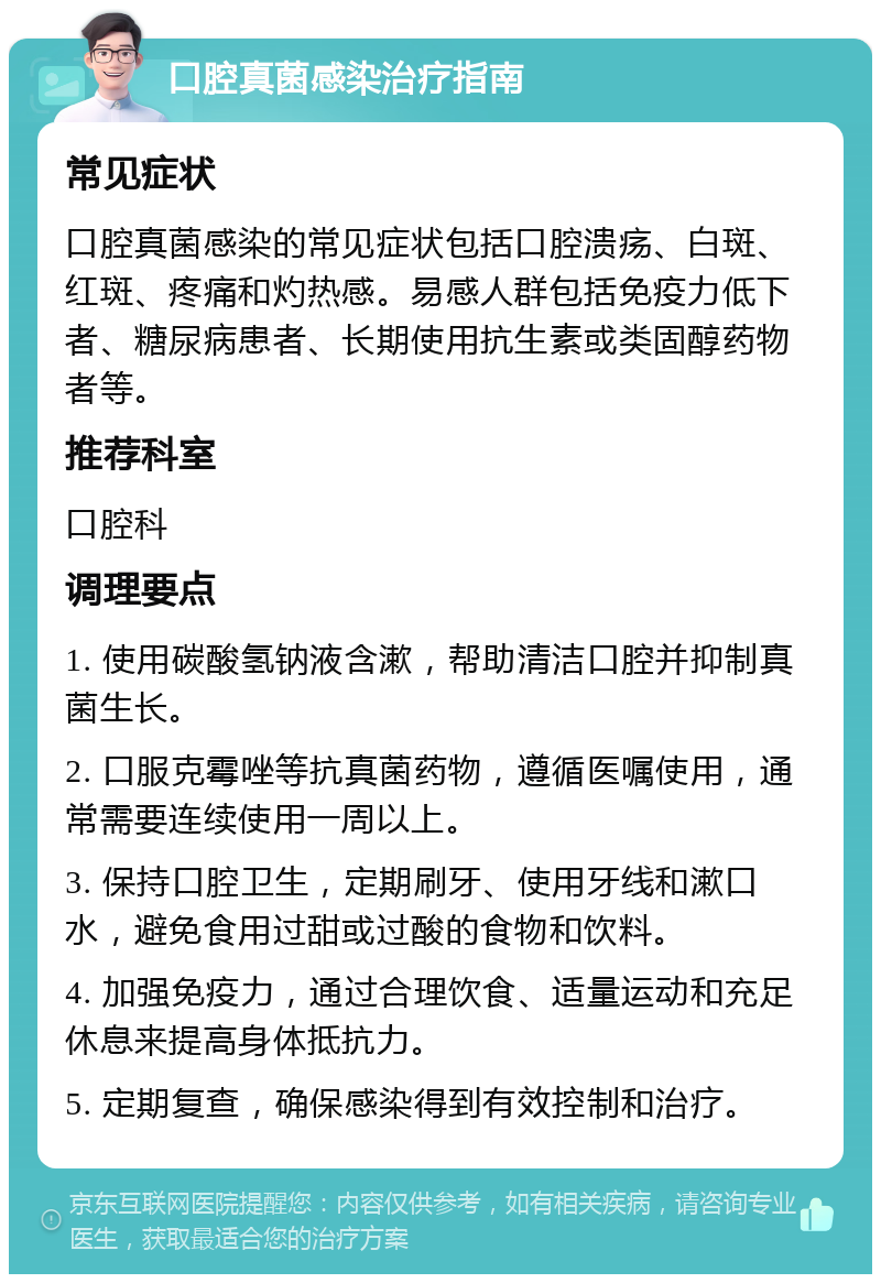 口腔真菌感染治疗指南 常见症状 口腔真菌感染的常见症状包括口腔溃疡、白斑、红斑、疼痛和灼热感。易感人群包括免疫力低下者、糖尿病患者、长期使用抗生素或类固醇药物者等。 推荐科室 口腔科 调理要点 1. 使用碳酸氢钠液含漱，帮助清洁口腔并抑制真菌生长。 2. 口服克霉唑等抗真菌药物，遵循医嘱使用，通常需要连续使用一周以上。 3. 保持口腔卫生，定期刷牙、使用牙线和漱口水，避免食用过甜或过酸的食物和饮料。 4. 加强免疫力，通过合理饮食、适量运动和充足休息来提高身体抵抗力。 5. 定期复查，确保感染得到有效控制和治疗。