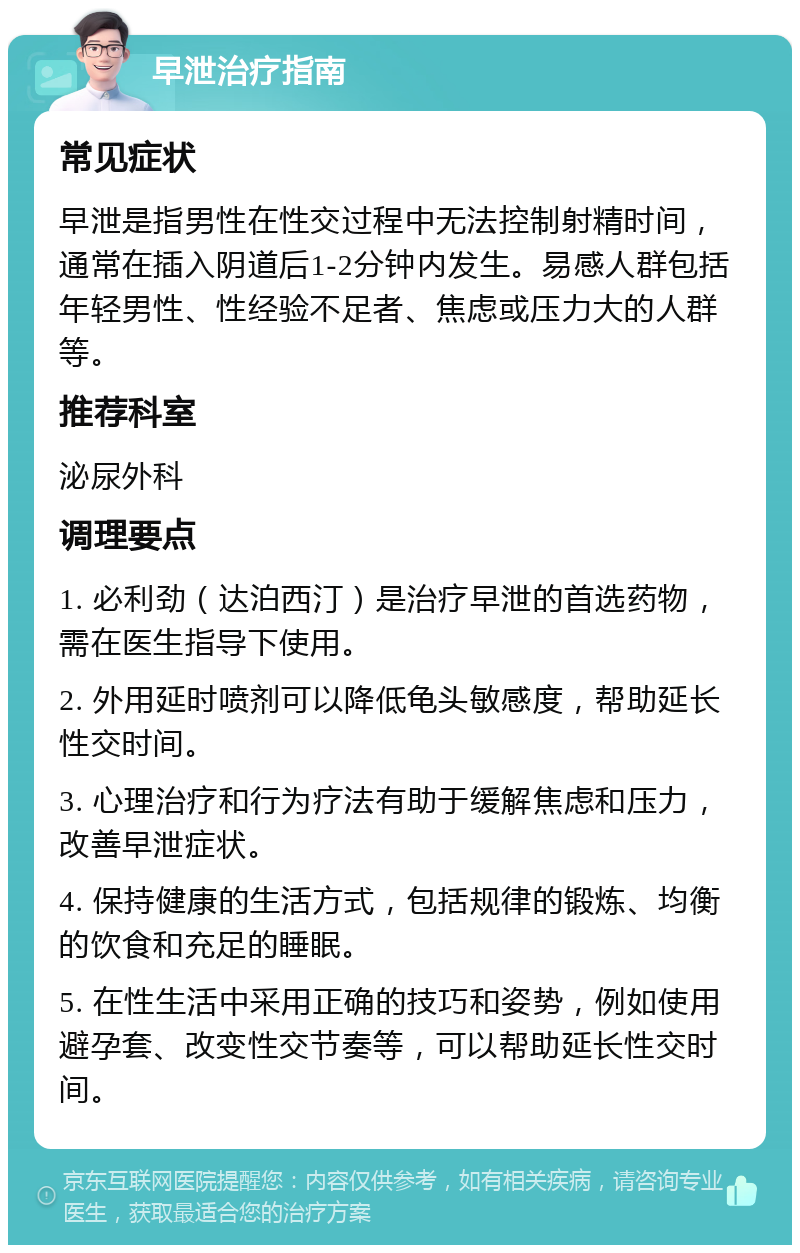 早泄治疗指南 常见症状 早泄是指男性在性交过程中无法控制射精时间，通常在插入阴道后1-2分钟内发生。易感人群包括年轻男性、性经验不足者、焦虑或压力大的人群等。 推荐科室 泌尿外科 调理要点 1. 必利劲（达泊西汀）是治疗早泄的首选药物，需在医生指导下使用。 2. 外用延时喷剂可以降低龟头敏感度，帮助延长性交时间。 3. 心理治疗和行为疗法有助于缓解焦虑和压力，改善早泄症状。 4. 保持健康的生活方式，包括规律的锻炼、均衡的饮食和充足的睡眠。 5. 在性生活中采用正确的技巧和姿势，例如使用避孕套、改变性交节奏等，可以帮助延长性交时间。