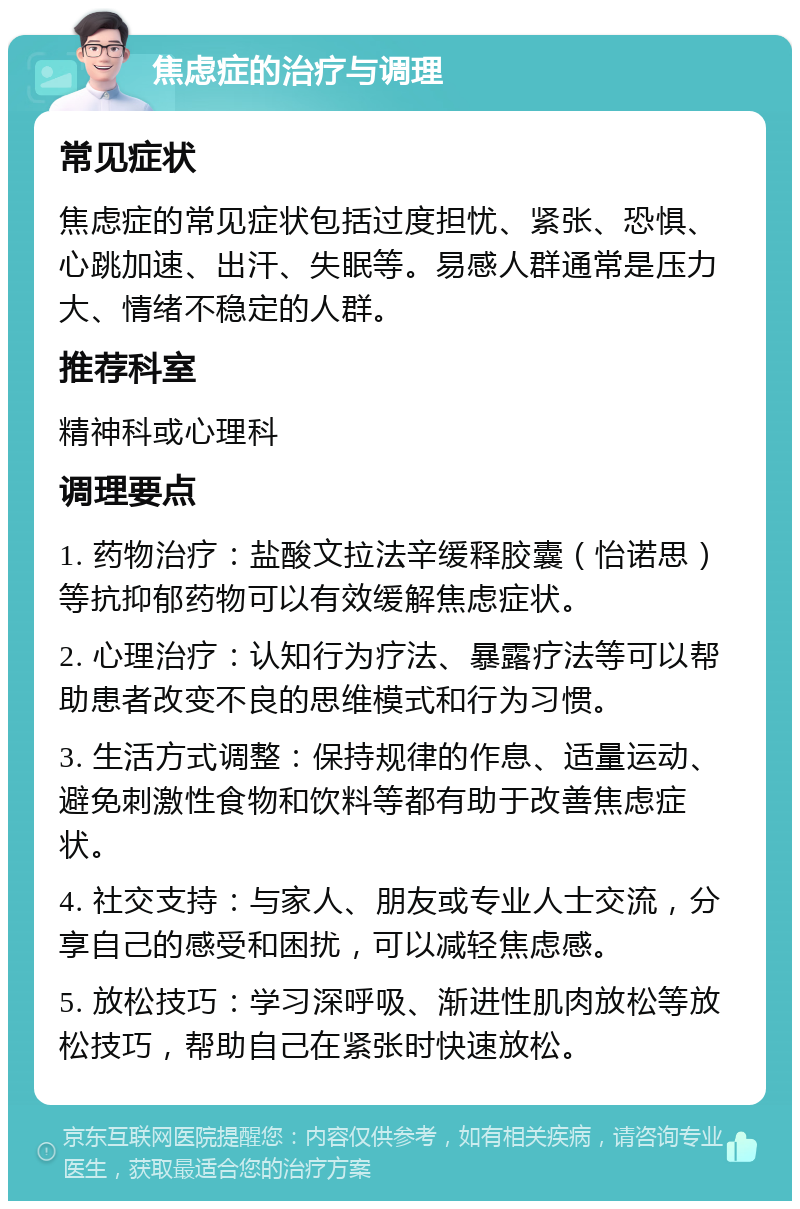 焦虑症的治疗与调理 常见症状 焦虑症的常见症状包括过度担忧、紧张、恐惧、心跳加速、出汗、失眠等。易感人群通常是压力大、情绪不稳定的人群。 推荐科室 精神科或心理科 调理要点 1. 药物治疗：盐酸文拉法辛缓释胶囊（怡诺思）等抗抑郁药物可以有效缓解焦虑症状。 2. 心理治疗：认知行为疗法、暴露疗法等可以帮助患者改变不良的思维模式和行为习惯。 3. 生活方式调整：保持规律的作息、适量运动、避免刺激性食物和饮料等都有助于改善焦虑症状。 4. 社交支持：与家人、朋友或专业人士交流，分享自己的感受和困扰，可以减轻焦虑感。 5. 放松技巧：学习深呼吸、渐进性肌肉放松等放松技巧，帮助自己在紧张时快速放松。