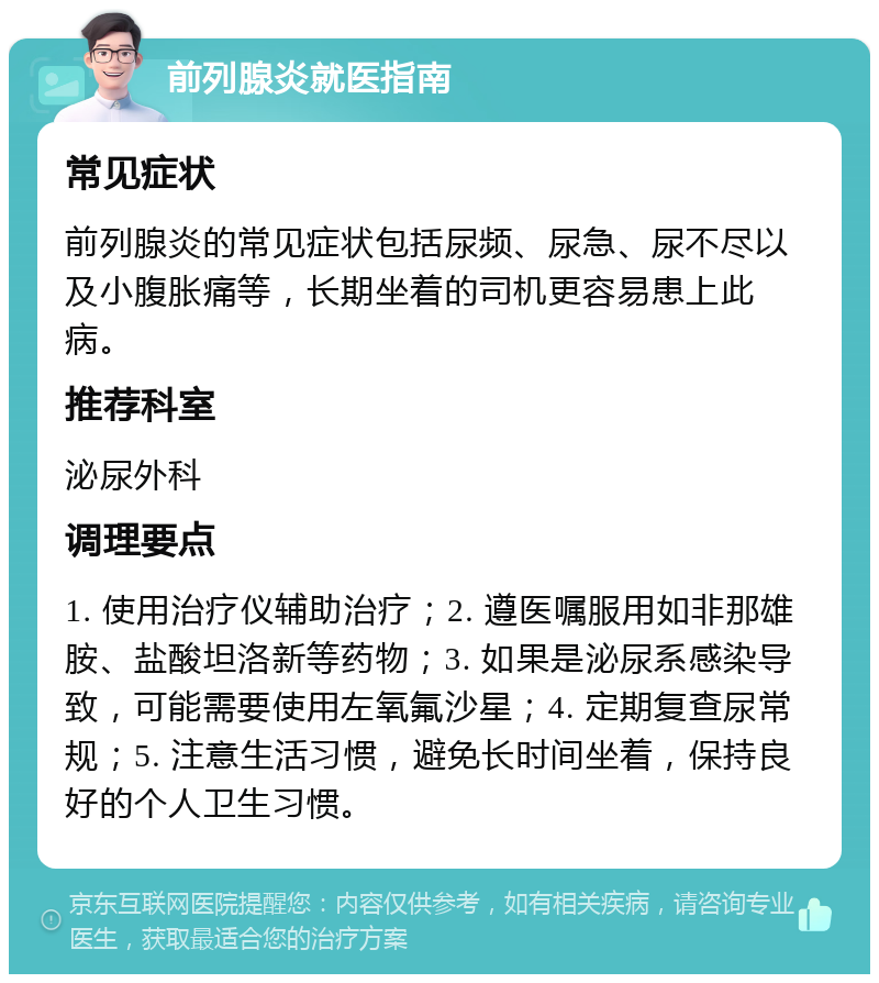 前列腺炎就医指南 常见症状 前列腺炎的常见症状包括尿频、尿急、尿不尽以及小腹胀痛等，长期坐着的司机更容易患上此病。 推荐科室 泌尿外科 调理要点 1. 使用治疗仪辅助治疗；2. 遵医嘱服用如非那雄胺、盐酸坦洛新等药物；3. 如果是泌尿系感染导致，可能需要使用左氧氟沙星；4. 定期复查尿常规；5. 注意生活习惯，避免长时间坐着，保持良好的个人卫生习惯。