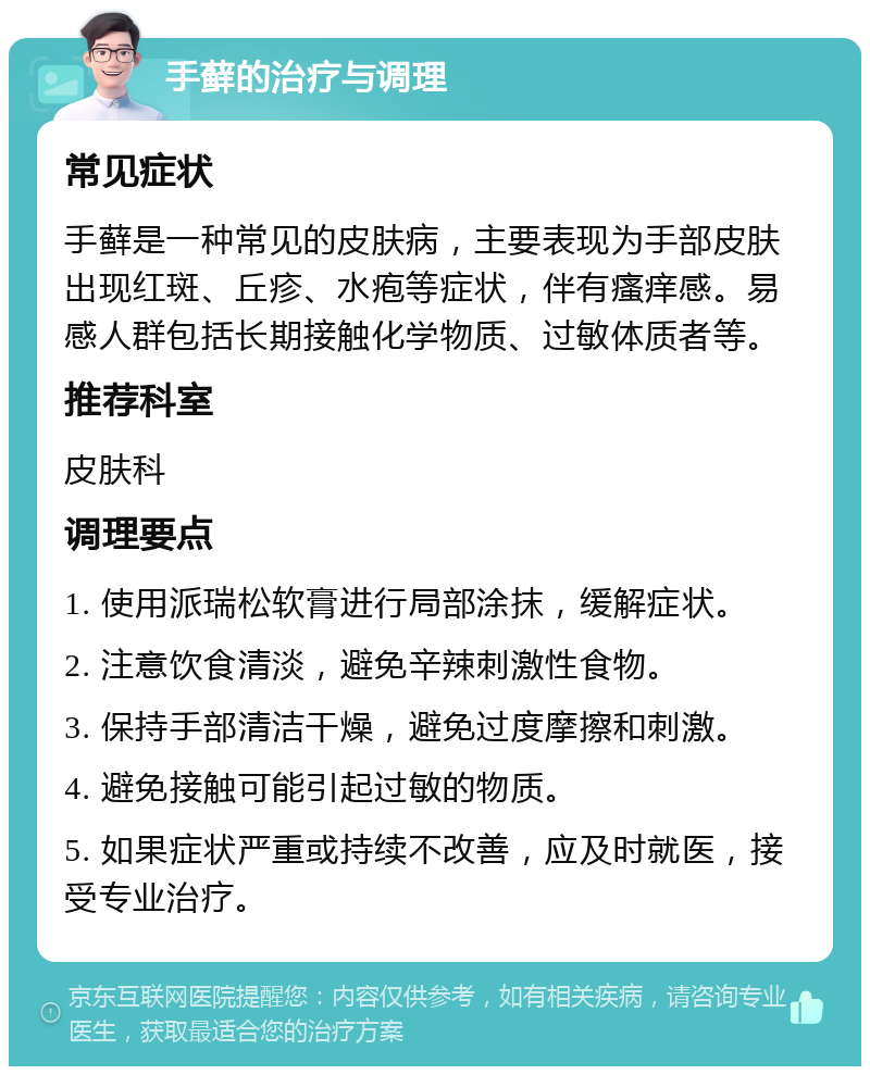 手藓的治疗与调理 常见症状 手藓是一种常见的皮肤病，主要表现为手部皮肤出现红斑、丘疹、水疱等症状，伴有瘙痒感。易感人群包括长期接触化学物质、过敏体质者等。 推荐科室 皮肤科 调理要点 1. 使用派瑞松软膏进行局部涂抹，缓解症状。 2. 注意饮食清淡，避免辛辣刺激性食物。 3. 保持手部清洁干燥，避免过度摩擦和刺激。 4. 避免接触可能引起过敏的物质。 5. 如果症状严重或持续不改善，应及时就医，接受专业治疗。