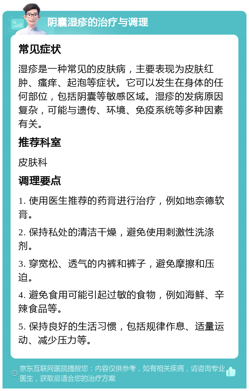 阴囊湿疹的治疗与调理 常见症状 湿疹是一种常见的皮肤病，主要表现为皮肤红肿、瘙痒、起泡等症状。它可以发生在身体的任何部位，包括阴囊等敏感区域。湿疹的发病原因复杂，可能与遗传、环境、免疫系统等多种因素有关。 推荐科室 皮肤科 调理要点 1. 使用医生推荐的药膏进行治疗，例如地奈德软膏。 2. 保持私处的清洁干燥，避免使用刺激性洗涤剂。 3. 穿宽松、透气的内裤和裤子，避免摩擦和压迫。 4. 避免食用可能引起过敏的食物，例如海鲜、辛辣食品等。 5. 保持良好的生活习惯，包括规律作息、适量运动、减少压力等。